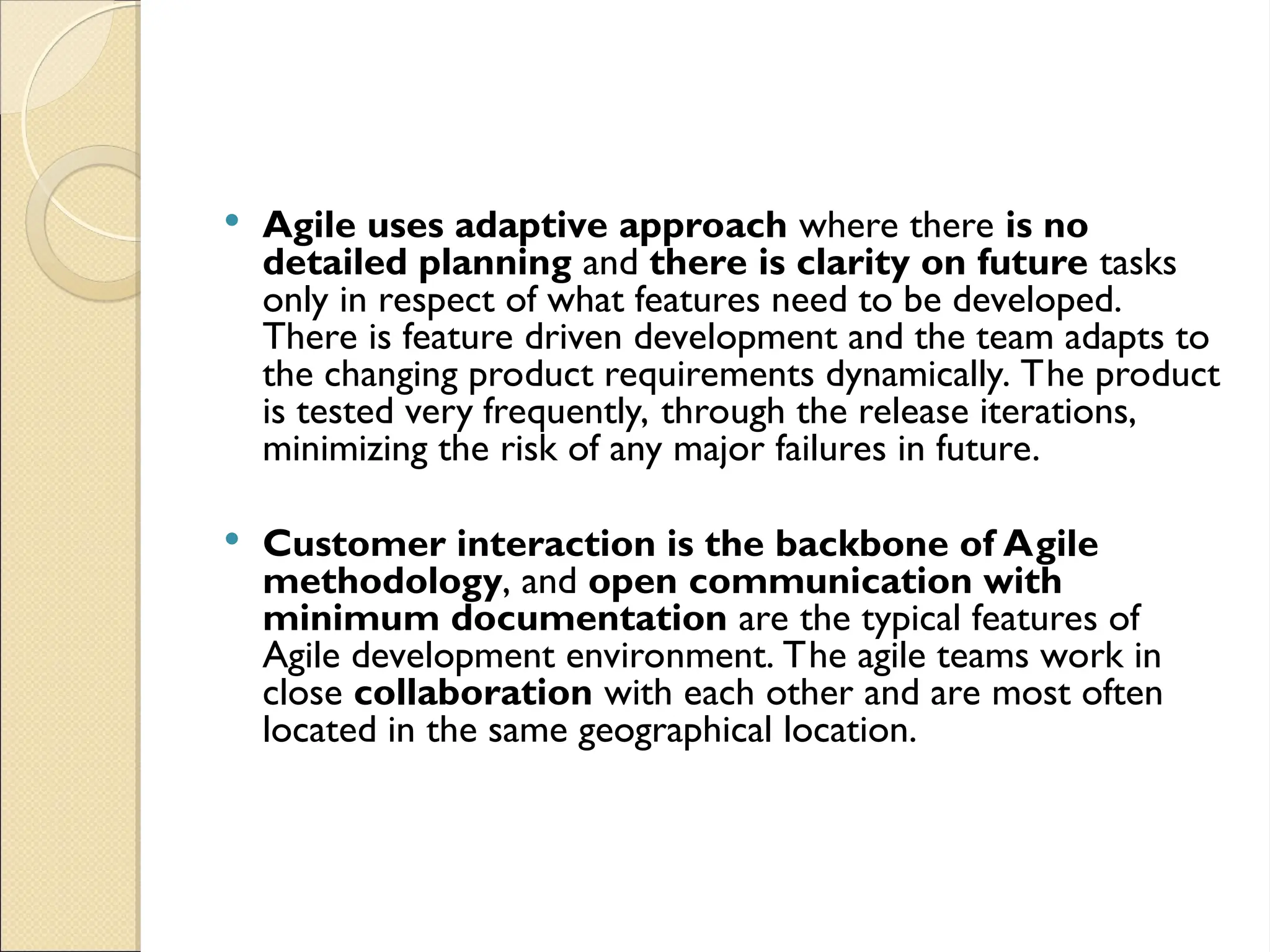  Agile uses adaptive approach where there is no
detailed planning and there is clarity on future tasks
only in respect of what features need to be developed.
There is feature driven development and the team adapts to
the changing product requirements dynamically. The product
is tested very frequently, through the release iterations,
minimizing the risk of any major failures in future.
 Customer interaction is the backbone of Agile
methodology, and open communication with
minimum documentation are the typical features of
Agile development environment. The agile teams work in
close collaboration with each other and are most often
located in the same geographical location.
 