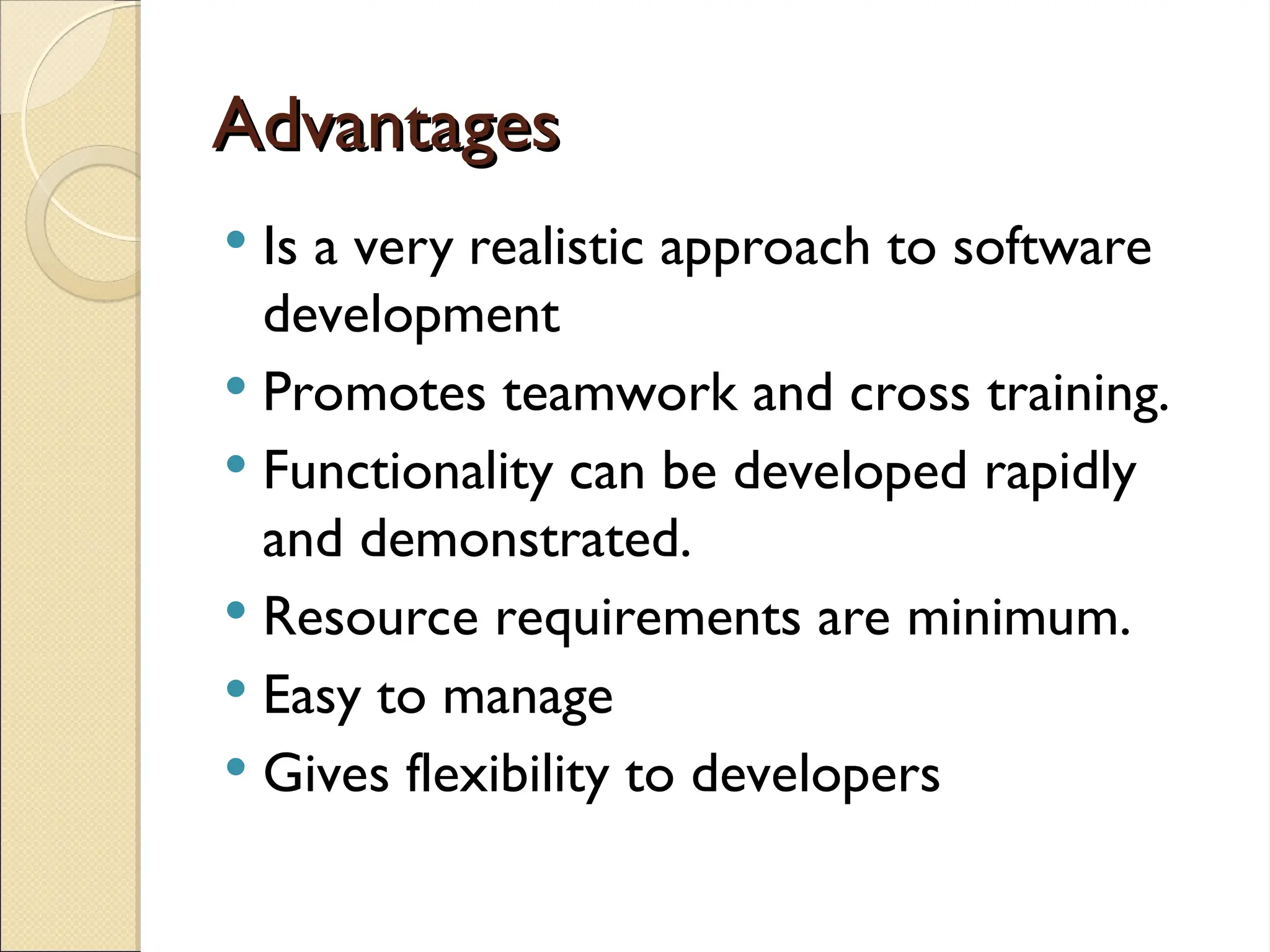 Advantages
Advantages
 Is a very realistic approach to software
development
 Promotes teamwork and cross training.
 Functionality can be developed rapidly
and demonstrated.
 Resource requirements are minimum.
 Easy to manage
 Gives flexibility to developers
 