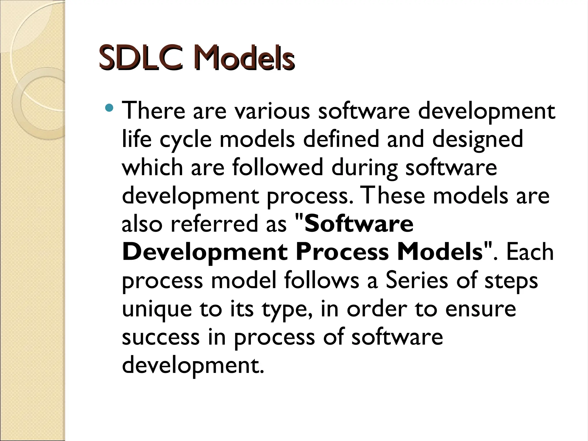 SDLC Models
SDLC Models
 There are various software development
life cycle models defined and designed
which are followed during software
development process. These models are
also referred as "Software
Development Process Models". Each
process model follows a Series of steps
unique to its type, in order to ensure
success in process of software
development.
 