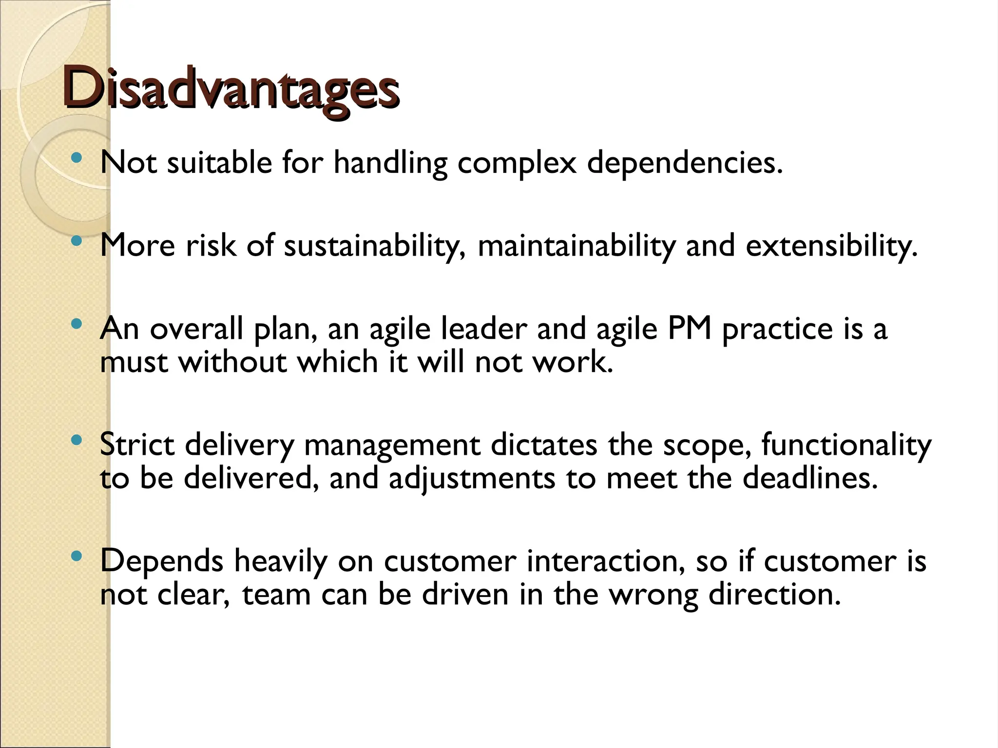 Disadvantages
Disadvantages
 Not suitable for handling complex dependencies.
 More risk of sustainability, maintainability and extensibility.
 An overall plan, an agile leader and agile PM practice is a
must without which it will not work.
 Strict delivery management dictates the scope, functionality
to be delivered, and adjustments to meet the deadlines.
 Depends heavily on customer interaction, so if customer is
not clear, team can be driven in the wrong direction.
 