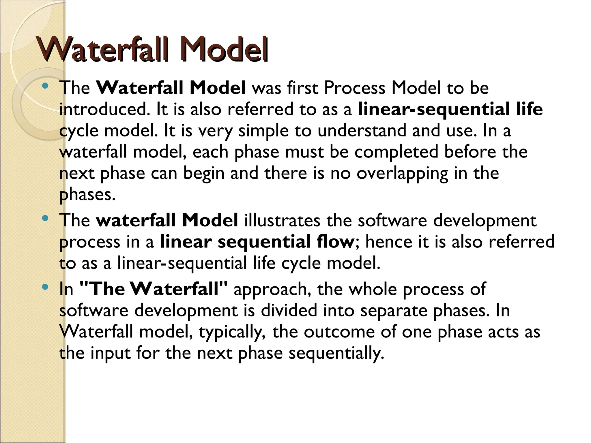 Waterfall Model
Waterfall Model
 The Waterfall Model was first Process Model to be
introduced. It is also referred to as a linear-sequential life
cycle model. It is very simple to understand and use. In a
waterfall model, each phase must be completed before the
next phase can begin and there is no overlapping in the
phases.
 The waterfall Model illustrates the software development
process in a linear sequential flow; hence it is also referred
to as a linear-sequential life cycle model.
 In "The Waterfall" approach, the whole process of
software development is divided into separate phases. In
Waterfall model, typically, the outcome of one phase acts as
the input for the next phase sequentially.
 