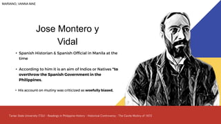 • Spanish Historian & Spanish Official in Manila at the
time
• According to him it is an aim of Indios or Natives "to
overthrow the Spanish Government in the
Philippines.
• His account on mutiny was criticized as woefully biased,
Jose Montero y
Vidal
MARIANO, VANNA MAE
 