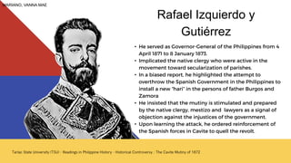 • He served as Governor-General of the Philippines from 4
April 1871 to 8 January 1873.
• Implicated the native clergy who were active in the
movement toward secularization of parishes.
• In a biased report, he highlighted the attempt to
overthrow the Spanish Government in the Philippines to
install a new “hari” in the persons of father Burgos and
Zamora
• He insisted that the mutiny is stimulated and prepared
by the native clergy, mestizo and lawyers as a signal of
objection against the injustices of the government.
• Upon learning the attack, he ordered reinforcement of
the Spanish forces in Cavite to quell the revolt.
Rafael Izquierdo y
Gutiérrez
MARIANO, VANNA MAE
 