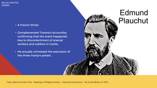 • A French Writer
• Complemented Travera's accountby
confirming that the event happened
due to discontentment of arsenal
workers and soldiers in Cavite.
• He actually witnessed the execution of
the three martyrs priests.
Edmund
Plauchut
DELOS SANTOS,
JASMIN
 