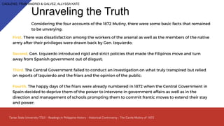 Considering the four accounts of the 1872 Mutiny, there were some basic facts that remained
to be unvarying:
Unraveling the Truth
First, There was dissatisfaction among the workers of the arsenal as well as the members of the native
army after their privileges were drawn back by Gen. Izquierdo;
Second, Gen. Izquierdo introduced rigid and strict policies that made the Filipinos move and turn
away from Spanish government out of disgust;
Third, The Central Government failed to conduct an investigation on what truly transpired but relied
on reports of Izquierdo and the friars and the opinion of the public;
Fourth, The happy days of the friars were already numbered in 1872 when the Central Government in
Spain decided to deprive them of the power to intervene in government affairs as well as in the
direction and management of schools prompting them to commit frantic moves to extend their stay
and power;
CAOLENG, FRAN ANDREI & GALVEZ, ALLYSSA KATE
 