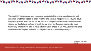 The road to independence was rough and tough to toddle, many patriots named and
unnamed shed their bloods to attain reforms and achieve independence. 12 June 1898
may be a glorious event for us, but we should not forget that before we came across to
victory, our forefathers suffered enough. As we enjoy our freedom, may we be more
historically aware of our past to have a better future ahead of us. And just like what Elias
said in Noli me Tangere, may we “not forget those who fell during the night.”
NAVARRO, JHAEMMY
SHANE
 
