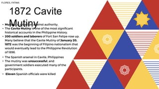 1872 Cavite
Mutiny
• Mutiny- A rebellion against authority.
• The Cavite Mutiny is one of the most significant
historical accounts in the Philippine History.
• 200 soldiers and laborers of Fort San Felipe rose up.
Many believe that the Cavite Mutiny of January 20,
1872 was the beginning of Filipino nationalism that
would eventually lead to the Philippine Revolution
of 1896.
• The Spanish arsenal in Cavite, Philippines
• The mutiny was unsuccessful, and
government soldiers executed many of the
participants.
• Eleven Spanish officials were killed
FLORES, FATIMA
 