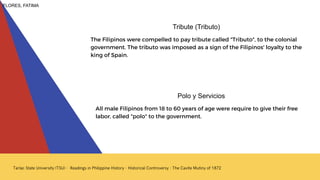 All male Filipinos from 18 to 60 years of age were require to give their free
labor, called "polo" to the government.
Polo y Servicios
The Filipinos were compelled to pay tribute called "Tributo", to the colonial
government. The tributo was imposed as a sign of the Filipinos' loyalty to the
king of Spain.
Tribute (Tributo)
FLORES, FATIMA
 