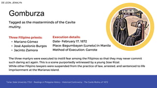 Tagged as the masterminds of the Cavite
mutiny.
Gomburza
Three Filipino priests:
• Mariano Gómez
• José Apolonio Burgos
• Jacinto Zamora
Execution details:
Date- February 17, 1872
Place: Bagumbayan (Luneta) in Manila
Method of Execution: Garrote
The three martyrs were executed to instill fear among the Filipinos so that they may never commit
such daring act again. This is a scene purportedly witnessed by a young Jose Rizal.
While other Filipino lawyers were suspended from the practice of law, arrested, and sentenced to life
imprisonment at the Marianas Island.
DE LEON, JENALYN
 