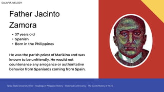 • 37 years old
• Spanish
• Born in the Philippines
Father Jacinto
Zamora
He was the parish priest of Marikina and was
known to be unfriendly. He would not
countenance any arrogance or authoritative
behavior from Spaniards coming from Spain.
GALAPIA, MELODY
 