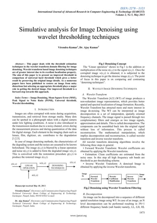 ISSN: 2278 – 1323
International Journal of Advanced Research in Computer Engineering & Technology (IJARCET)
Volume 2, No 5, May 2013
1873
www.ijarcet.org

Abstract— This paper deals with the threshold estimation
techniques in the wavelet transform domain filtering for image
denoising. Wavelet transform based image denoising techniques
are of greater interest due to its excellent localization property.
The aim of this paper is to present an improved threshold in
comparison of universal hard threshold which gives a better
result by preserving the original image details. As a numerous
papers have been published to restore an image from noisy
distortions but selecting an appropriate threshold plays a major
role in getting the desired image. Our improved threshold is a
forward step towards this approach.
Index Terms— Image Denoising, Mean Square Error (MSE),
Peak Signal to Noise Ratio (PSNR), Universal threshold,
Wavelet thresholding.
I. INTRODUCTION
Images are often corrupted with noise during acquisition,
transmission, and retrieval from storage media. Many dots
can be spotted in a photograph taken with a digital camera
under low lighting conditions. A noise is also introduced in
the transmission medium due to a noisy channel, errors during
the measurement process and during quantization of the data
for digital storage. Each element in the imaging chain such as
lenses, film, digitizer, etc. contributes to the degradation
[1,2,3].
In case of image denoising methods, the characteristics of
the degrading system and the noises are assumed to be known
beforehand. The image s(x,y) is blurred by a linear operation
and noise n(x,y) is added to form the degraded image w(x,y).
This is convolved with the restoration procedure g(x,y) to
produce the restored image z(x,y).
Manuscript received May 10, 2013.
,
Virendra Kumar1
, Electronics and Communication Engineering,Punjab
Technical University/ Beant College of Engineering & Technology,
Gurdaspur, Punjab, India, 09356745022 (e-mail:
Dr. Ajay Kumar2
, Electronics and Communication Engineering,Punjab
Technical University/ Beant College of Engineering & Technology,
Gurdaspur, Punjab, India
Fig.1 Denoising Concept
The “Linear operation” shown in Fig.1 is the addition or
multiplication of the noise n(x,y) to the signal s(x,y) . Once the
corrupted image w(x,y) is obtained, it is subjected to the
denoising technique to get the denoise image z(x,y). The point
of focus in this paper is on comparing and contrasting
“denoising techniques”.
II. WAVELET IMAGE DENOISING TECHNIQUES
A. Wavelet Transform
The Wavelet Transform [4,5] (WT) of image produces a
non-redundant image representation, which provides better
spatial and spectral localization of image formation. Recently,
Wavelet Transform has attracted more and more interest in
image de-noising. The WT can be interpreted as image
decomposition in a set of independent, spatially oriented
frequency channels. The image signal is passed through two
complementary filters and emerges as two image signals,
approximation and details. This is called decomposition. The
components can be assembled back into the original signal
without loss of information. This process is called
reconstruction. The mathematical manipulation, which
implies decomposition and reconstruction, is called wavelet
transform and inverse wavelet transform.
All wavelet transform denoising algorithms involve the
following three steps in general.
• Forward Wavelet Transform: Wavelet coefficients are
obtained by applying the Wavelet transforms.
• Estimation: Clean coefficients are estimated from the
noisy ones. In this step all high frequency sub bands are
threshold as per thresholding scheme.
• Inverse Wavelet Transform: A denoised Image is
obtained by applying the inverse Wavelet transforms.
Fig.2 Denoising using Wavelet Transform Filtering
B. Decomposition
An image can be decomposed into a sequence of different
spatial resolution image using WT. In case of an image, an N
level decomposition can be performed resulting in 3N+1
different frequency bands (sub bands) namely, LL, LH, HL
Simulative analysis for Image Denoising using
wavelet thresholding techniques
Virendra Kumar1
, Dr. Ajay Kumar2
Image
In Forward
Wavelet
Transform
Wavelet
Coefficient
Modification
Inverse
Wavelet
Transform
Image
Out
LINEAR
OPERATION
DENOISING
TECHNIQUES
s(x,y) w(x,y) z(x,y)
n(x,y)
 