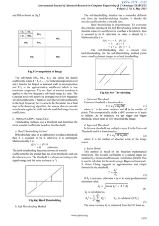 ISSN: 2278 – 1323
International Journal of Advanced Research in Computer Engineering & Technology (IJARCET)
Volume 2, No 5, May 2013
www.ijarcet.org
1874
and HH as shown in Fig.3
LL3 HL3
HL2
HL1
LH3 HH3
LH2 HH2
LH1 HH1
Fig.3 Decomposition of Image
The sub-bands HHk, HLk, LHk are called the details
coefficients, where k = 1, 2, …, j ; k is the decomposition level
and j denotes the largest or coarsest scale in decomposition
and LLk is the approximation coefficient which is low
resolution component. The next level of wavelet transform is
applied to the low frequency sub band image LL only. The
Gaussian noise will nearly be averaged out in low frequency
wavelet coefficients. Therefore, only the wavelet coefficients
in the high frequency levels need to be threshold. As a final
step in the denoising algorithm, the inverse discrete wavelet
transform is applied to build back the modified image from its
coefficients.
C. THRESHOLDING METHODS
Thresholding methods use a threshold and determine the
clean wavelet coefficients based on this threshold.
a. Hard Thresholding Method
If the absolute value of a coefficient is less than a threshold,
then it is assumed to be 0, otherwise it is unchanged.
Mathematically it is
fh (x) = x, if x≥λ
= 0, otherwise
The hard-thresholding function chooses all wavelet
coefficients that are greater than the given threshold λ and sets
the others to zero. The threshold λ is chosen according to the
signal energy and the noise variance (σ 2
).
Fig.4(a) Hard Thresholding
b. Soft Thresholding Method
The soft-thresholding function has a somewhat different
rule from the hard-thresholding function. It shrinks the
wavelet coefficients by λ towards zero,
Hard thresholding is discontinuous. To overcome
this, Donoho introduced the Soft Thresholding method. If the
absolute value of a coefficient is less than a threshold λ, then
is assumed to be 0, otherwise its value is shrunk by λ.
Mathematically it is
f (x) = x ‒ λ, if x ≥ λ
= 0, if x < λ
= x + λ, if x ≤ ̶ λ
The soft-thresholding rule is chosen over
hard-thresholding, for the soft-thresholding method yields
more visually pleasant images over hard thresholding.
Fig.4(b) Soft Thresholding
c. Universal Threshold
Universal threshold is formulated as,
(1)
where σ 2
is the noise variance and M is the number of
pixels. This asymptotically yields a MSE estimate as M tends
to infinity. As M increases, we get bigger and bigger
threshold, which tends to over smoothen the image.
d. Improved Threshold
In this new threshold, we multiply a term X in the Universal
Threshold and it is formulated as,
(2)
where X is the median of absolute value of the image
matrix.
e. Bayes Shrink
This method is based on the Bayesian mathematical
framework. The wavelet coefficients of a natural image are
modeled by a Generalized Gaussian Distribution (GGD). This
is used to calculate the threshold using a Bayesian framework.
S. Grace Chang suggests an approximation and simple
formula for the threshold:
(3)
If is non-zero, otherwise it is set to some predetermined
maximum value.
(4)
is calculated as,
(5)
The noise variance is estimated from the HH band as,
 
