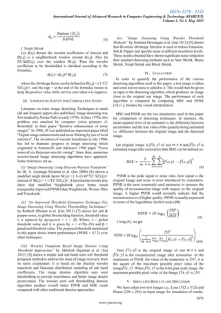 ISSN: 2278 – 1323
International Journal of Advanced Research in Computer Engineering & Technology (IJARCET)
Volume 2, No 5, May 2013
1875
www.ijarcet.org
(6)
f. Neigh Shrink
Let d(i,j) denote the wavelet coefficients of interest and
B(i,j) is a neighborhood window around d(i,j). Also let
S2=Σd2(i,j) over the window B(i,j). Then the wavelet
coefficient to be thresholded is shrinked according to the
formulae,
d(i,j)= d(i,j)* B(i,j) (7)
where the shrinkage factor can be defined as B(i,j) = ( 1-T2/
S2(i,j))+, and the sign + at the end of the formulae means to
keep the positive value while set it to zero when it is negative.
III. LITERATURE SURVEY FOR COMPARATIVE STUDY
Literature on topic image denoising Techniques is much
old and frequent papers also published. Image denoising was
first studied by Nasser Nahi in early 1970s. In later 1970s, this
problem was attacked by computer vision pioneers A.
Rosenfeld in their paper "Iterative enhancement of noisy
images”. In 1980, JS Lee published an important paper titled
"Digital image enhancement and noise filtering by use of local
statistics". The invention of wavelet transforms in late 1980s
has led to dramatic progress in image denoising which
originated in Simoncelli and Adelson's 1996 paper "Noise
removal via Bayesian wavelet coring". Since then, numerous
wavelet-based image denoising algorithms have appeared.
Some references are as-
(i) “Image Denoising Using Discrete Wavelet Transform”
by Dr. S. Arumuga Perumal et al. (Jan 2008) [6] shown a
modified neigh shrink factor B(i,j) = ( 1- (3/4)*T2/ S2(i,j))+
instead of B(i,j) = ( 1-T2/ S2(i,j))+. Experimental results also
show that modified Neighshrink gives better result
(marginally improved PSNR) than Neighshrink, Weiner filter
and Visushrink.
(ii) “An Improved Threshold Estimation Technique For
Image Denoising Using Wavelet Thresholding Techniques”
by Rohtash Dhiman et al. (Oct 2011) [7] shown for salt &
pepper noise, in global thresholding function, threshold value
λ is replaced by λproposed = λ + 2β; Where, λ = global
threshold value and it is given by λ = σ√2ln (N) and β =
penalized threshold value. The proposed threshold mentioned
in this paper shows better performance (PSNR = 47.2) over
other techniques.
(iii) “Wavelet Transform Based Image Denoise Using
Threshold Approaches” by Akhilesh Bijalwan et al. (Jun
2012) [8] shown a simple and sub band semi soft threshold
proposed method to address the issue of image recovery from
its noisy counterpart. It is based on the discrete wavelet
transform and Gaussian distribution modeling of sub band
coefficients. The image denoise algorithm uses semi
thresholding to provide smoothness and better image details
preservation. The wavelet semi soft thresholding denoise
algorithm produce overall better PSNR and MSE result
compared with other traditional denoise approaches.
(iv) “Image Denoising Using Wavelet Threshold
Methods” by Namrata Dewangan et al. (Jun 2012) [9] shown
that Bivariate shrinkage function is used to reduce Gaussian,
Salt & Pepper and speckle noise at different resolution levels.
These results obtained have shown significant noise reduction
then standard denoising methods such as Sure Shrink, Bayes
Shrink, Neigh Shrink and Block Shrink.
IV. EVALUATION
In order to quantify the performance of the various
denoising algorithms used in this paper, a test image is taken
and some known noise is added to it. This would then be given
as input to the denoising algorithm, which produces an image
close to the original test image. The performance of each
algorithm is compared by computing MSE and PSNR
[10,11], besides the visual interpretation.
MSE and PSNR are the two parameters used in this paper
for comparison of denoising techniques. In statistics, the
mean squared error of an estimator is the difference between
an estimator and the true value of the quantity being estimated
i.e. difference between the original image and the denoised
image.
Let original image is of size and is
estimated image after restoration then MSE can be defined as-
(8)
PSNR is the peak signal to noise ratio, here signal is the
original Image and noise is error introduced by restoration.
PSNR is the most commonly used parameter to measure the
quality of reconstruction image with respect to the original
image. A higher PSNR would normally indicate that the
reconstruction is of higher quality. PSNR is usually expressed
in terms of the logarithmic decibel scale (dB).
(9)
Using (8), we get
(10)
Here is the original image of size and
is the reconstructed image after restoration. In the
expression of PSNR, the value of the numerator is 2552
; it is
the square of the maximum possible pixel value of the
image . When is the 8-bit gray scale image, the
maximum possible pixel value of the Image is 255.
V. SIMULATED RESULTS AND DISCUSSION
We have taken two test images i.e., Lena (512 x 512) and
House (256 x 256) as input image for simulation of results.
 