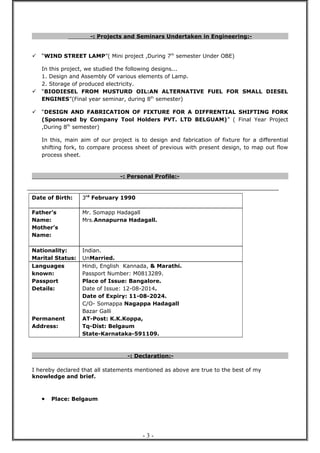 -: Projects and Seminars Undertaken in Engineering:-
 “WIND STREET LAMP”( Mini project ,During 7th
semester Under OBE)
In this project, we studied the following designs...
1. Design and Assembly Of various elements of Lamp.
2. Storage of produced electricity.
 “BIODIESEL FROM MUSTURD OIL:AN ALTERNATIVE FUEL FOR SMALL DIESEL
ENGINES”(Final year seminar, during 8th
semester)
 “DESIGN AND FABRICATION OF FIXTURE FOR A DIFFRENTIAL SHIFTING FORK
(Sponsored by Company Tool Holders PVT. LTD BELGUAM)” ( Final Year Project
,During 8th
semester)
In this, main aim of our project is to design and fabrication of fixture for a differential
shifting fork, to compare process sheet of previous with present design, to map out flow
process sheet.
-: Personal Profile:-
Date of Birth: 3rd
February 1990
Father’s
Name:
Mother’s
Name:
Mr. Somapp Hadagall
Mrs.Annapurna Hadagall.
Nationality:
Marital Status:
Indian.
UnMarried.
Languages
known:
Passport
Details:
Permanent
Address:
Hindi, English Kannada, & Marathi.
Passport Number: M0813289.
Place of Issue: Bangalore.
Date of Issue: 12-08-2014.
Date of Expiry: 11-08-2024.
C/O- Somappa Nagappa Hadagall
Bazar Galli
AT-Post: K.K.Koppa,
Tq-Dist: Belgaum
State-Karnataka-591109.
-: Declaration:-
I hereby declared that all statements mentioned as above are true to the best of my
knowledge and brief.
• Place: Belgaum
- 3 -
 