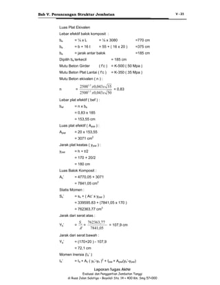 Bab V. Perancangan Struktur Jembatan

V - 23

Luas Plat Ekivalen
Lebar efektif balok komposit :
be

=¼xL

= ¼ x 3080

=770 cm

be

= b + 16 t

= 55 + ( 16 x 20 )

=375 cm

be

= jarak antar balok

Dipilih be terkecil

=185 cm
= 185 cm

Mutu Beton Girder

( f’c )

= K-500 ( 50 Mpa )

Mutu Beton Plat Lantai ( f’c )

= K-350 ( 35 Mpa )

Mutu Beton ekivalen ( n ) :
n

=

25001,5 x0,043x 35
25001,5 x0,043 x 50

= 0,83

Lebar plat efektif ( bef ) :
bef

= n x be
= 0,83 x 185
= 153,55 cm

Luas plat efektif ( Aplat ) :
Aplat

= 20 x 153,55
= 3071 cm2

Jarak plat keatas ( yplat ) :
yplat

= h + t/2
= 170 + 20/2
= 180 cm

Luas Balok Komposit :
Ac’

= 4770,05 + 3071
= 7841,05 cm2

Statis Momen :
Sx’

= sx + ( Ac’ x yplat )
= 339595.83 + (7841,05 x 170 )
= 762363,77 cm3

Jarak dari serat atas :
Yb’

=

Sc 762363,77
=
7841,05
A'

= 107,9 cm

Jarak dari serat bawah :
Ya’

= (170+20 ) - 107,9
= 72,1 cm

Momen Inersia (IX’ )
IX’

= IX + Ac ( yb’-yb )2 + Iplat + Aplat(yb’-yplat)
Laporan Tugas Akhir
Evaluasi dan Penggantian Jembatan Tanggi
di Ruas Jalan Salatiga – Boyolali Sta. 14 + 400 Km. Smg 57+000

 