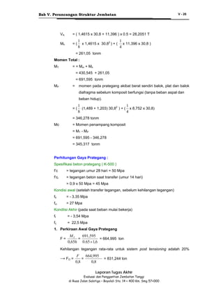 Bab V. Perancangan Struktur Jembatan

VA

= ( 1,4615 x 30,8 + 11,396 ) x 0.5 = 28,2051 T

Mh

=(

V - 26

1
1
x 1,4615 x 30,82 ) + ( x 11,396 x 30,8 )
8
4

= 261,05 tonm
Momen Total :
MT

= = Mm + Mh
= 430,545 + 261,05
= 691,595 tonm

MP

=

momen pada prategang akibat berat sendiri balok, plat dan balok
diafragma sebelum komposit berfungsi (tanpa beban aspal dan
beban hidup).

=(

1
1
(1,489 + 1,203) 30,82 ) + ( x 8,752 x 30,8)
8
4

= 346,278 tonm
Mc

= Momen penampang komposit
= MT - MP
= 691,595 - 346,278
= 345,317 tonm

Perhitungan Gaya Prategang :
Spesifikasi beton prategang ( K-500 )
f’c

= tegangan umur 28 hari = 50 Mpa

f’ci

= tegangan beton saat transfer (umur 14 hari)
= 0,9 x 50 Mpa = 45 Mpa

Kondisi awal (setelah transfer tegangan, sebelum kehilangan tegangan)
fti

= - 3,35 Mpa

fci

= 27 Mpa

KondIisi Akhir (pada saat beban mulai bekerja)
ft

= - 3,54 Mpa

fc

= 22,5 Mpa

1. Perkiraan Awal Gaya Prategang
F=

MT
691,595
=
= 664,995 ton
0,65h 0.65 × 1,6

Kehilangan tegangan rata-rata untuk sistem post tensioning adalah 20%

→ FO =

F
664,995
=
0,8
0,8

= 831,244 ton

Laporan Tugas Akhir
Evaluasi dan Penggantian Jembatan Tanggi
di Ruas Jalan Salatiga – Boyolali Sta. 14 + 400 Km. Smg 57+000

 