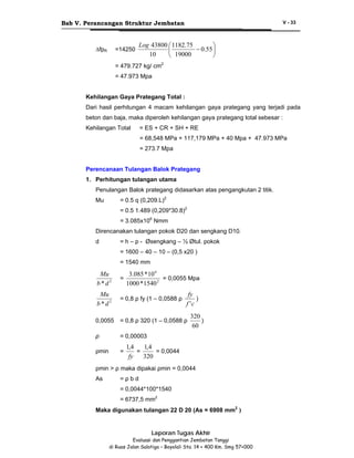 Bab V. Perancangan Struktur Jembatan

∆fpR

=14250

V - 33

Log 43800 ⎛ 1182.75
⎞
− 0.55 ⎟
⎜
10
⎝ 19000
⎠

= 479.727 kg/ cm2
= 47.973 Mpa
Kehilangan Gaya Prategang Total :
Dari hasil perhitungan 4 macam kehilangan gaya prategang yang terjadi pada
beton dan baja, maka diperoleh kehilangan gaya prategang total sebesar :
Kehilangan Total

= ES + CR + SH + RE
= 68,548 MPa + 117,179 MPa + 40 Mpa + 47.973 MPa
= 273.7 Mpa

Perencanaan Tulangan Balok Prategang
1. Perhitungan tulangan utama
Penulangan Balok prategang didasarkan atas pengangkutan 2 titik.
= 0.5 q (0,209.L)2

Mu

= 0.5 1.489 (0,209*30.8)2
= 3.085x106 Nmm
Direncanakan tulangan pokok D20 dan sengkang D10.
d

= h – p - Øsengkang – ½ Øtul. pokok
= 1600 – 40 – 10 – (0,5 x20 )
= 1540 mm

3.085 * 10 6
= 0,0055 Mpa
1000 * 1540 2

Mu
b*d2

=

Mu
b*d2

= 0,8 ρ fy (1 – 0,0588 ρ

0,0055

= 0,8 ρ 320 (1 – 0,0588 ρ

ρ

= 0,00003

ρmin

=

fy
)
f 'c

320
)
60

1,4
1,4
=
= 0,0044
fy
320

ρmin > ρ maka dipakai ρmin = 0,0044
As

=ρbd
= 0,0044*100*1540
= 6737,5 mm2

Maka digunakan tulangan 22 D 20 (As = 6908 mm2 )

Laporan Tugas Akhir
Evaluasi dan Penggantian Jembatan Tanggi
di Ruas Jalan Salatiga – Boyolali Sta. 14 + 400 Km. Smg 57+000

 