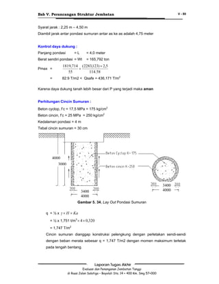 Bab V. Perancangan Struktur Jembatan

V - 80

Syarat jarak : 2,25 m – 4,50 m
Diambil jarak antar pondasi sumuran antar as ke as adalah 4,75 meter
Kontrol daya dukung :
Panjang pondasi

=L

= 4,0 meter

Berat sendiri pondasi = Wt
Pmax =
=

= 165,792 ton

1819,714 (2283,123) × 2,5
+
55
114.58
82.9 T/m2 < Qsafe = 436,171 T/m2

Karena daya dukung tanah lebih besar dari P yang terjadi maka aman
Perhitungan Cincin Sumuran :
Beton cyclop, f’c = 17,5 MPa = 175 kg/cm2
Beton cincin, f’c = 25 MPa = 250 kg/cm2
Kedalaman pondasi = 4 m
Tebal cincin sumuran = 30 cm

4000
3000

3400
4000

3400
4000
Gambar 5. 34. Lay Out Pondasi Sumuran
q = ½ x γ × H × Ka
= ½ x 1,751 t/m3 × 4 × 0,320
= 1,747 T/m2

Cincin sumuran dianggap konstruksi pelengkung dengan perletakan sendi-sendi
dengan beban merata sebesar q = 1,747 T/m2 dengan momen maksimum terletak
pada tengah bentang.

Laporan Tugas Akhir
Evaluasi dan Penanganan Jembatan Tanggi
di Ruas Jalan Salatiga – Boyolali Sta. 14 + 400 Km. Smg 57+000

 