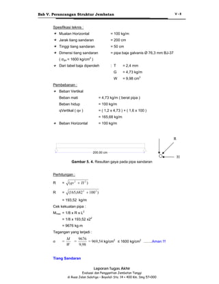 Bab V. Perancangan Struktur Jembatan

V-8

Spesifikasi teknis :
Muatan Horizontal

= 100 kg/m

Jarak tiang sandaran

= 200 cm

Tinggi tiang sandaran

= 50 cm

Dimensi tiang sandaran

= pipa baja galvanis Ø 76,3 mm BJ-37

( σijin = 1600 kg/cm2 )
Dari tabel baja diperoleh

: T

= 2,4 mm

G

= 4,73 kg/m

W

= 9,98 cm3

Pembebanan :
Beban Vertikal
Beban mati

= 4,73 kg/m ( berat pipa )

Beban hidup

= 100 kg/m

qVertikal ( qv )

= ( 1,2 x 4,73 ) + ( 1,6 x 100 )
= 165,68 kg/m

Beban Horizontal

= 100 kg/m

R
200.00 cm

H
Gambar 5. 4. Resultan gaya pada pipa sandaran
Perhitungan :
R

=

(qv 2 + H 2 )

R

=

(165,682 2 + 100 2 )

= 193,52 kg/m
Cek kekuatan pipa :
Mmax = 1/8 x R x L2
= 1/8 x 193,52 x22
= 9676 kg.m
Tegangan yang terjadi :

σ

=

M
W

=

9676
= 969,54 kg/cm2 ≤ 1600 kg/cm2 ........Aman !!!
9,98

Tiang Sandaran
Laporan Tugas Akhir
Evaluasi dan Penggantian Jembatan Tanggi
di Ruas Jalan Salatiga – Boyolali Sta. 14 + 400 Km. Smg 57+000

 