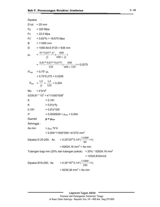 Bab V. Perancangan Struktur Jembatan
Dipakai

V - 83

:

D tul

= 25 mm

Fy

= 320 Mpa

Fc

= 22,5 Mpa

Fc’

= 0,83*fc = 18,675 Mpa

B

= 11000 mm

D

= 1000-50-0.5*25 = 938 mm

ρb

=

b1 * 0,85 * fc'
600
(
)
fy
600 + fy

=

0,85 * 0,85 * 18,675'
600
(
) = 0,0275
320
600 + 320

Ρmax

= 0,75* ρb
= 0,75*0,275 = 0,0206

Ρmin
Mu

=

1,4
1,4
=
= 0,004
fy
320

= k*b*d2

5339,97 * 107 = k*11000*9382
K

= 0,181

K

= 0,9*p*fy

0,181

= 0,9*p*320

P

= 0,0000629 < pmin = 0,004

Diambil

p = pmin

Sehingga :
As min

= pmin *b*d
= 0,004*11000*938 =41272 mm2

Dipakai D 25-200; As

= 0.25*252*3,14*(

11000
+1)
80

= 62624,16 mm2 > As min
Tulangan bagi min (20% dari tulangan pokok)

= 20% * 62624,16 mm2
= 12524,833mm2

Dipakai Ø16-200; As

= 0.25*162*3,14*(

11000
+1)
200

= 8239,36 mm2 > As min

Laporan Tugas Akhir
Evaluasi dan Penanganan Jembatan Tanggi
di Ruas Jalan Salatiga – Boyolali Sta. 14 + 400 Km. Smg 57+000

 