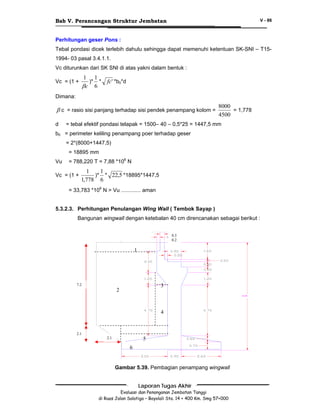 Bab V. Perancangan Struktur Jembatan

V - 86

Perhitungan geser Pons :
Tebal pondasi dicek terlebih dahulu sehingga dapat memenuhi ketentuan SK-SNI – T151994- 03 pasal 3.4.1.1.
Vc diturunkan dari SK SNI di atas yakni dalam bentuk :

1 1
)* *
βc 6

Vc = (1 +

fc' *b0*d

Dimana:

β c = rasio sisi panjang terhadap sisi pendek penampang kolom =
d

8000
= 1,778
4500

= tebal efektif pondasi telapak = 1500– 40 – 0,5*25 = 1447,5 mm

b0 = perimeter keliling penampang poer terhadap geser
= 2*(8000+1447,5)
= 18895 mm
Vu

= 788,220 T = 7,88 *106 N

Vc = (1 +

1
1
)* * 22,5 *18895*1447,5
1,778 6

= 33,783 *106 N > Vu ............. aman
5.3.2.3. Perhitungan Penulangan Wing Wall ( Tembok Sayap )
Bangunan wingwall dengan ketebalan 40 cm direncanakan sebagai berikut :
0.3
0.2

1

7.2

3

2

10.00

4

2.1
2.1
7

5
6

Gambar 5.39. Pembagian penampang wingwall
Laporan Tugas Akhir
Evaluasi dan Penanganan Jembatan Tanggi
di Ruas Jalan Salatiga – Boyolali Sta. 14 + 400 Km. Smg 57+000

 