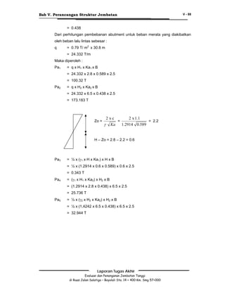 Bab V. Perancangan Struktur Jembatan

V - 88

= 0.438
Dari perhitungan pembebanan abutment untuk beban merata yang diakibatkan
oleh beban lalu lintas sebesar :
q

= 0.79 T/ m2 x 30.8 m
= 24.332 T/m

Maka diperoleh :
Pa1

= q x H1 x Ka1 x B
= 24.332 x 2.8 x 0.589 x 2.5
= 100.32 T

Pa2

= q x H2 x Ka2 x B
= 24.332 x 6.5 x 0.438 x 2.5
= 173.183 T

Zo =

2xc
2 x 1.1
=
= 2.2
γ Ka 1.2914 0.589

H – Zo = 2.8 – 2.2 = 0.6

Pa3

= ½ x (γ1 x H x Ka1) x H x B
= ½ x (1.2914 x 0.6 x 0.589) x 0.6 x 2.5
= 0.343 T

Pa4

= (γ1 x H1 x Ka2) x H2 x B
= (1.2914 x 2.8 x 0.438) x 6.5 x 2.5
= 25.736 T

Pa5

= ½ x (γ2 x H2 x Ka2) x H2 x B
= ½ x (1,4242 x 6.5 x 0.438) x 6.5 x 2.5
= 32.944 T

Laporan Tugas Akhir
Evaluasi dan Penanganan Jembatan Tanggi
di Ruas Jalan Salatiga – Boyolali Sta. 14 + 400 Km. Smg 57+000

 