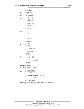 Bab V. Perancangan Struktur Jembatan
= 326 mm
f’c

= 22,5 Mpa

fy

= 320 Mpa

Fmax =

β1 x 450
600 + fy

=
=

0.416

=

1.4
RI

=

Fmin

0.85 x 450
600 + 320

1.4
191.25

= 0.0073
=

Mn
bd 2 RI

=

K

181518900
2
1000 [326] 191.25

= 0,0089
= 1-

1 − 2K

=1-

F

1 − 2 * 0,0089

= 0.0089
Fmax > F > Fmin
0.416 > 0.0089 > 0.0073
=

F * b * d * RI
fy

=

As

0.0089 * 1000 * 326 * 191.25
320

= 1734.039 mm2
Maka digunakan tulangan D16 – 100 (As = 2011 mm2 )

Laporan Tugas Akhir
Evaluasi dan Penanganan Jembatan Tanggi
di Ruas Jalan Salatiga – Boyolali Sta. 14 + 400 Km. Smg 57+000

V - 90

 