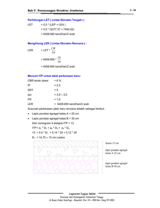 Bab V. Perancangan Struktur Jembatan

V - 94

Perhitungan LET ( Lintas Ekivalen Tengah ) :
LET

= 0,5 * (LEP + LEA )
= 0,5 * (5377.37 + 7440.02)
= 6408.695 kend/hari/2 arah

Menghitung LER ( Lintas Ekivalen Rencana ) :
LER

= LET *

UR
10

= 6408.695 *

10
10

= 6408.695 kend/hari/2 arah
Mencari ITP untuk tebal perkerasan baru:
CBR tanah dasar

=6%

IP

= 2,5

DDT

=5

Ipo

= 3,9 – 3,5

FR

= 1,0

LER

= 6408.695 kend/hari/2 arah

Susunan perkerasan jalan baru rencana adalah sebagai berikut :
•

Lapis pondasi agregat kelas A = 25 cm

•

Lapis pondasi agregat kelas B = 30 cm
Dari nomogram 4 didapat ITP = 13
ITP = a1 * D1 + a2 * D2 + a3 * D3
13 = 0.4 * D1 + 0.14 * 25 + 0.12 * 30
D1 = 14,75 ≈ 15 cm Laston
laston 15 cm
lapis pondasi agregat
kelas A 25 cm

lapis pondasi agregat
kelas B 30 cm

Laporan Tugas Akhir
Evaluasi dan Penanganan Jembatan Tanggi
di Ruas Jalan Salatiga – Boyolali Sta. 14 + 400 Km. Smg 57+000

 