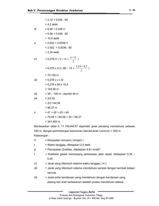 Bab V. Perancangan Struktur Jembatan

V - 96

= 2,12 + 0,026 . 80
= 4,2 detik
t2

= 6,56 + 0,048 V
= 6,56 + 0,048 . 80
= 10,4 detik

a

= 2,052 + 0,0036 V
= 2,052 `+ 0,0036 . 80
= 2,34 detik

d1

= 0,278 t1 ( V – m +

a × t1
)
2

= 0,278 x 4,2 ( 80 – 15 +

2,34 × 4,2
)
2

= 70,156 m
d2

= 0,278 x v x t2
= 0,278 x 80 x 10,4
= 144,56 m

d3

= 30 – 100 m ; diambil 30 m

d4

= 2/3 d2
= 2/3 144,56
= 96,37 m

s

= d1 + d2 + d3 + d4
= 70,56 + 144,56 + 30 + 96,37
= 341,493 m

Berdasarkan tabel II. 11 PGJAK’97 diperoleh jarak pandang mendahului sebesar
550 m, dengan pertimbangan keamanan diambil jarak minimum = 550 m
Keterangan :
V

= Kecepatan rencana ( km/jam )

t

= Waktu tanggap, ditetapkan 2,5 detik

g

= Percepatan Grafitasi, ditetapkan 9,81 m/det2

f

= Koefisien gesek memanjang perkerasan jalan aspal, ditetapkan 0,35 –
0,55

d1

= Jarak yang ditempuh selama waktu tanggap ( m )

d2

= Jarak yang ditempuh selama mendahului sampai dengan kembali kelajur
semula

d3

= Jarak antar kendaraan yang mendahului dengan kendaraan yang
datang dari arah berlawanan setelah proses mendahului selesai
Laporan Tugas Akhir
Evaluasi dan Penanganan Jembatan Tanggi
di Ruas Jalan Salatiga – Boyolali Sta. 14 + 400 Km. Smg 57+000

 