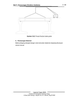 Bab V. Perancangan Struktur Jembatan

V - 100

Gambar 5.43. Proses Erection balok girder
6. Pemasangan Elstomer
Balok prategang diangkat dengan crane kemudian elastomer dipasang ditumpuan
secara manual.

Laporan Tugas Akhir
Evaluasi dan Penanganan Jembatan Tanggi
di Ruas Jalan Salatiga – Boyolali Sta. 14 + 400 Km. Smg 57+000

 