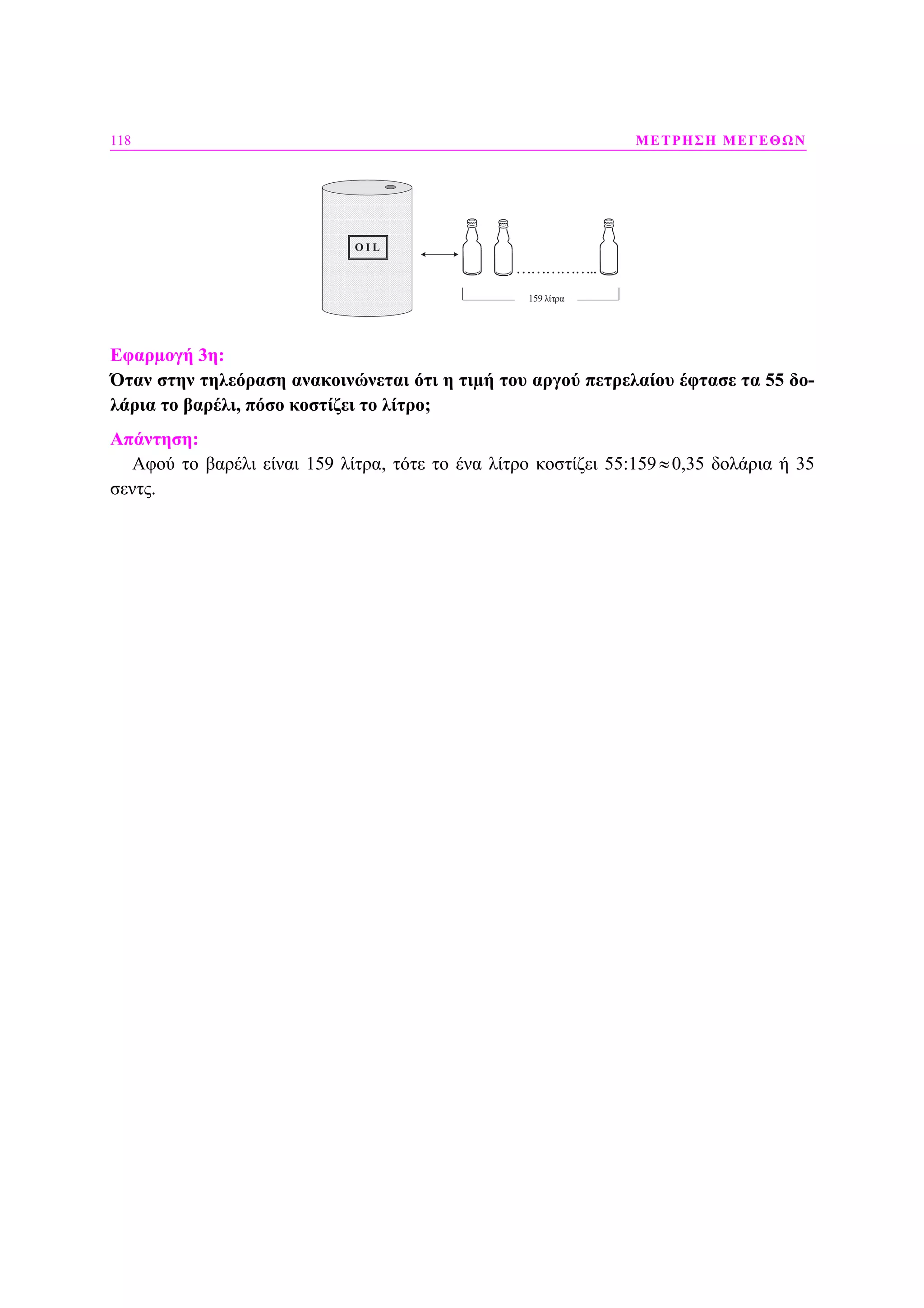 118 ΜΕΤΡΗΣΗ ΜΕΓΕΘΩΝ
O I LO I L
……………..
159 λίτρα
Εφαρµογή 3η:
Όταν στην τηλεόραση ανακοινώνεται ότι η τιµή του αργού πετρελαίου έφτασε τα 55 δο-
λάρια το βαρέλι, πόσο κοστίζει το λίτρο;
Απάντηση:
Αφού το βαρέλι είναι 159 λίτρα, τότε το ένα λίτρο κοστίζει 55:159≈0,35 δολάρια ή 35
σεντς.
 