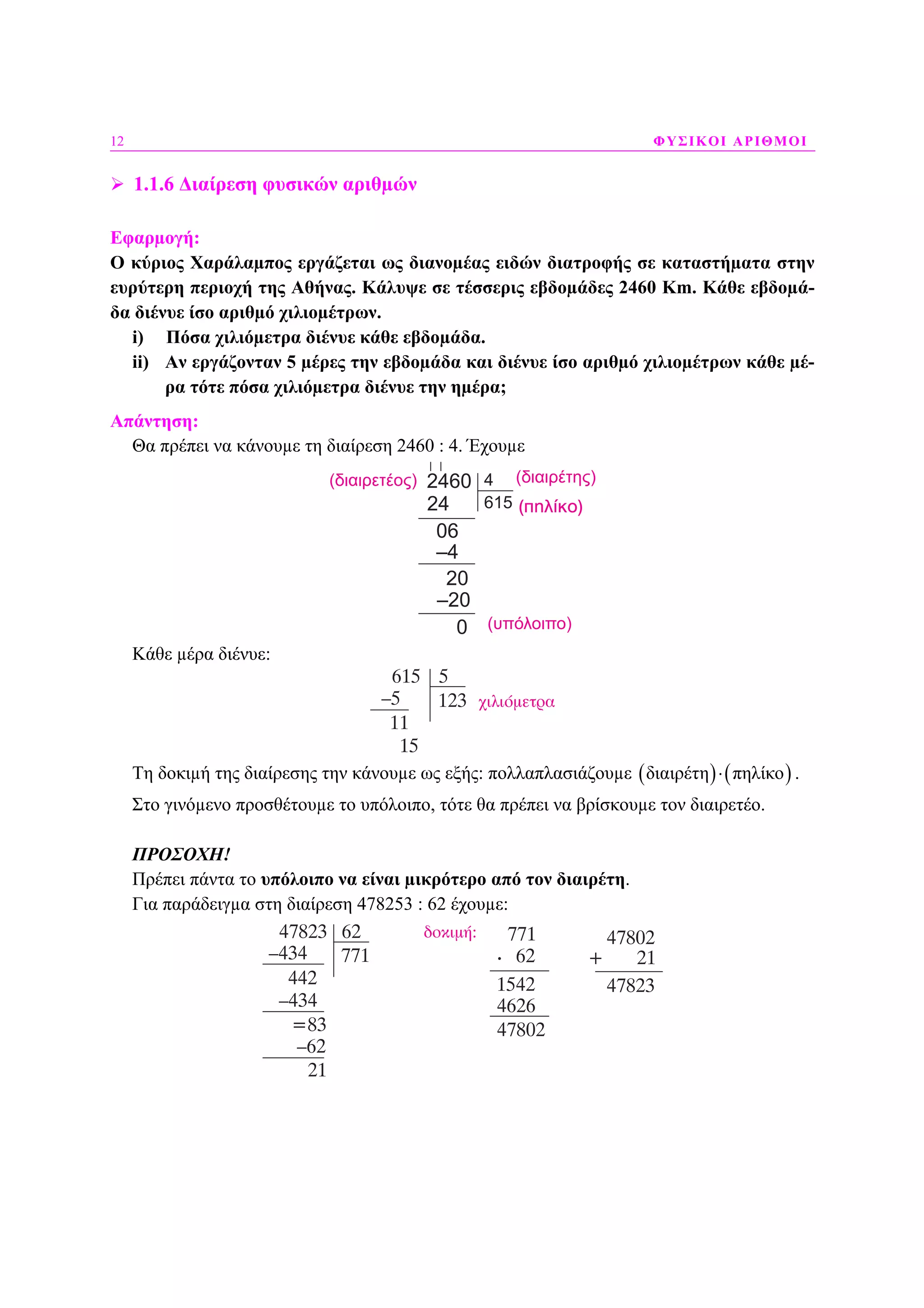 12 ΦΥΣΙΚΟΙ ΑΡΙΘΜΟΙ
1.1.6 ∆ιαίρεση φυσικών αριθµών
Εφαρµογή:
Ο κύριος Χαράλαµπος εργάζεται ως διανοµέας ειδών διατροφής σε καταστήµατα στην
ευρύτερη περιοχή της Αθήνας. Κάλυψε σε τέσσερις εβδοµάδες 2460 Κm. Κάθε εβδοµά-
δα διένυε ίσο αριθµό χιλιοµέτρων.
i) Πόσα χιλιόµετρα διένυε κάθε εβδοµάδα.
ii) Αν εργάζονταν 5 µέρες την εβδοµάδα και διένυε ίσο αριθµό χιλιοµέτρων κάθε µέ-
ρα τότε πόσα χιλιόµετρα διένυε την ηµέρα;
Απάντηση:
Θα πρέπει να κάνουµε τη διαίρεση 2460 : 4. Έχουµε
2460
24
06
–4
20
–20
0 (υπόλοιπο)
( ηλίκο)
(διαιρέτης)(διαιρετέος) 4
615
Κάθε µέρα διένυε:
Τη δοκιµή της διαίρεσης την κάνουµε ως εξής: πολλαπλασιάζουµε ( ) ( )διαιρέτη πηλίκο⋅ .
Στο γινόµενο προσθέτουµε το υπόλοιπο, τότε θα πρέπει να βρίσκουµε τον διαιρετέο.
ΠΡΟΣΟΧΗ!
Πρέπει πάντα το υπόλοιπο να είναι µικρότερο από τον διαιρέτη.
Για παράδειγµα στη διαίρεση 478253 : 62 έχουµε:
(πηλίκο)
 