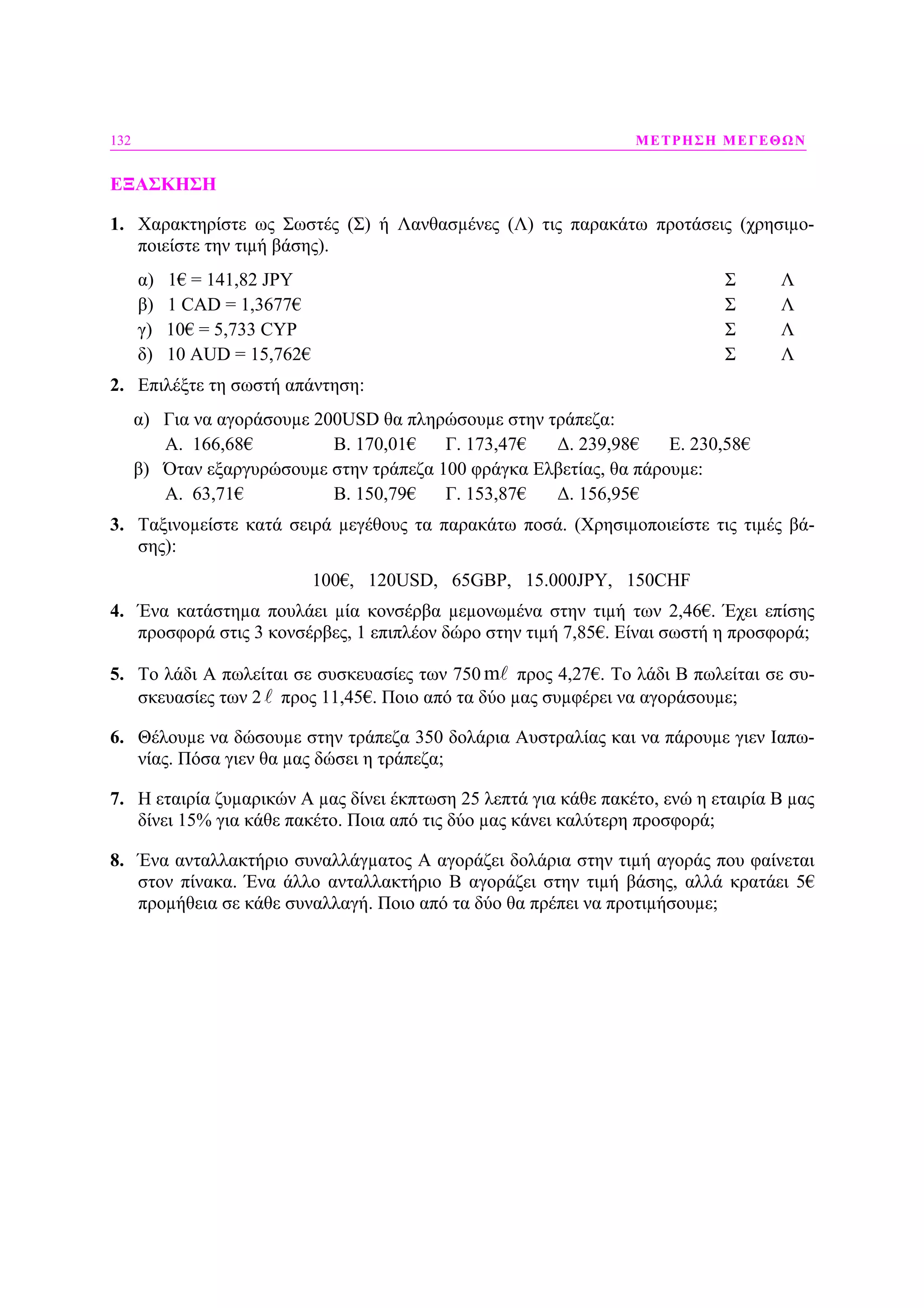 132 ΜΕΤΡΗΣΗ ΜΕΓΕΘΩΝ
ΕΞΑΣΚΗΣΗ
1. Χαρακτηρίστε ως Σωστές (Σ) ή Λανθασµένες (Λ) τις παρακάτω προτάσεις (χρησιµο-
ποιείστε την τιµή βάσης).
α) 1€ = 141,82 JPY Σ Λ
β) 1 CAD = 1,3677€ Σ Λ
γ) 10€ = 5,733 CYP Σ Λ
δ) 10 AUD = 15,762€ Σ Λ
2. Επιλέξτε τη σωστή απάντηση:
α) Για να αγοράσουµε 200USD θα πληρώσουµε στην τράπεζα:
Α. 166,68€ Β. 170,01€ Γ. 173,47€ ∆. 239,98€ Ε. 230,58€
β) Όταν εξαργυρώσουµε στην τράπεζα 100 φράγκα Ελβετίας, θα πάρουµε:
Α. 63,71€ Β. 150,79€ Γ. 153,87€ ∆. 156,95€
3. Ταξινοµείστε κατά σειρά µεγέθους τα παρακάτω ποσά. (Χρησιµοποιείστε τις τιµές βά-
σης):
100€, 120USD, 65GBP, 15.000JPY, 150CHF
4. Ένα κατάστηµα πουλάει µία κονσέρβα µεµονωµένα στην τιµή των 2,46€. Έχει επίσης
προσφορά στις 3 κονσέρβες, 1 επιπλέον δώρο στην τιµή 7,85€. Είναι σωστή η προσφορά;
5. Το λάδι Α πωλείται σε συσκευασίες των 750 m προς 4,27€. Το λάδι Β πωλείται σε συ-
σκευασίες των 2 προς 11,45€. Ποιο από τα δύο µας συµφέρει να αγοράσουµε;
6. Θέλουµε να δώσουµε στην τράπεζα 350 δολάρια Αυστραλίας και να πάρουµε γιεν Ιαπω-
νίας. Πόσα γιεν θα µας δώσει η τράπεζα;
7. Η εταιρία ζυµαρικών Α µας δίνει έκπτωση 25 λεπτά για κάθε πακέτο, ενώ η εταιρία Β µας
δίνει 15% για κάθε πακέτο. Ποια από τις δύο µας κάνει καλύτερη προσφορά;
8. Ένα ανταλλακτήριο συναλλάγµατος Α αγοράζει δολάρια στην τιµή αγοράς που φαίνεται
στον πίνακα. Ένα άλλο ανταλλακτήριο Β αγοράζει στην τιµή βάσης, αλλά κρατάει 5€
προµήθεια σε κάθε συναλλαγή. Ποιο από τα δύο θα πρέπει να προτιµήσουµε;
 