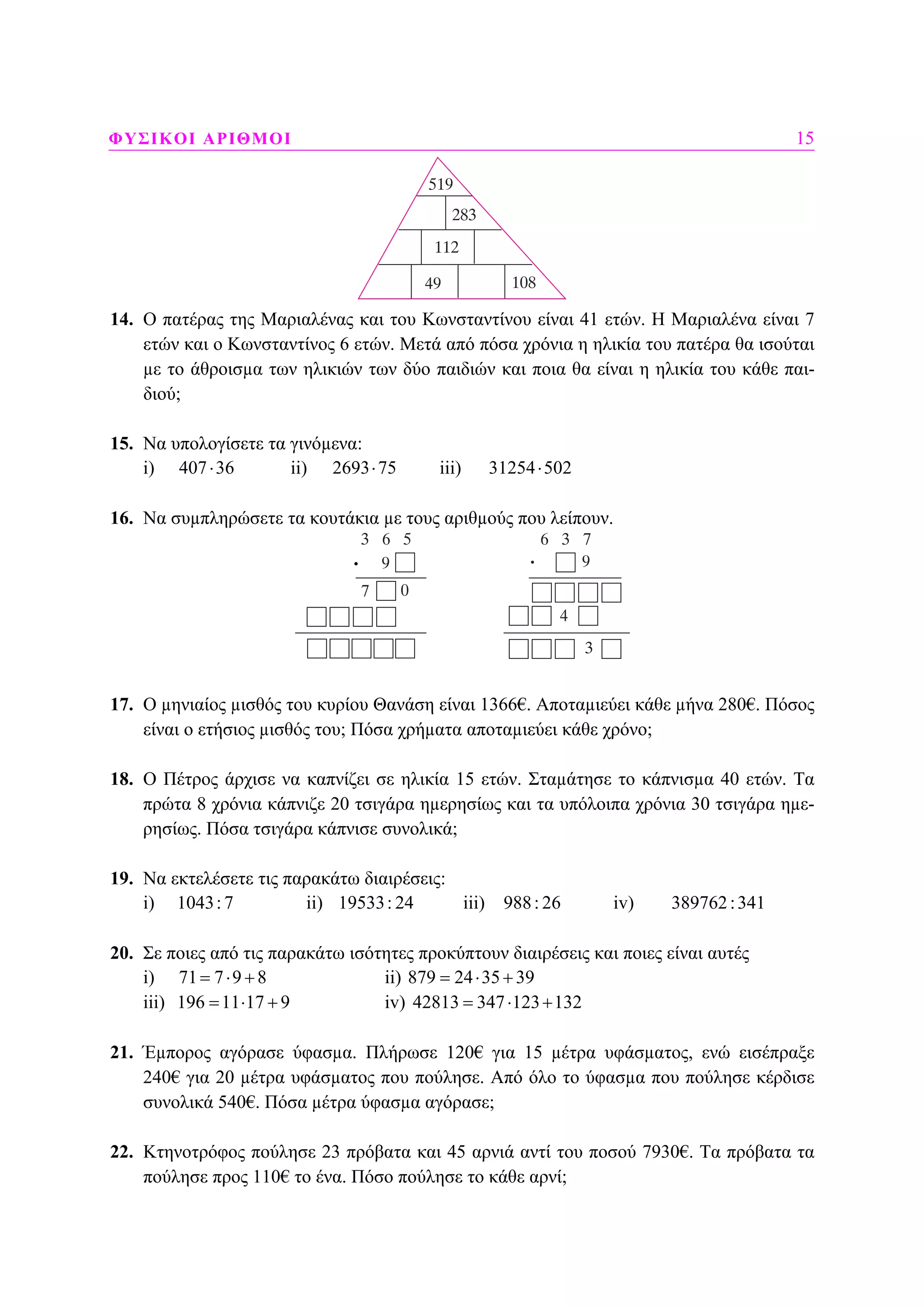 ΦΥΣΙΚΟΙ ΑΡΙΘΜΟΙ 15
14. Ο πατέρας της Μαριαλένας και του Κωνσταντίνου είναι 41 ετών. Η Μαριαλένα είναι 7
ετών και ο Κωνσταντίνος 6 ετών. Μετά από πόσα χρόνια η ηλικία του πατέρα θα ισούται
µε το άθροισµα των ηλικιών των δύο παιδιών και ποια θα είναι η ηλικία του κάθε παι-
διού;
15. Να υπολογίσετε τα γινόµενα:
i) 407 36⋅ ii) 2693 75⋅ iii) 31254 502⋅
16. Να συµπληρώσετε τα κουτάκια µε τους αριθµούς που λείπουν.
17. Ο µηνιαίος µισθός του κυρίου Θανάση είναι 1366€. Αποταµιεύει κάθε µήνα 280€. Πόσος
είναι ο ετήσιος µισθός του; Πόσα χρήµατα αποταµιεύει κάθε χρόνο;
18. Ο Πέτρος άρχισε να καπνίζει σε ηλικία 15 ετών. Σταµάτησε το κάπνισµα 40 ετών. Τα
πρώτα 8 χρόνια κάπνιζε 20 τσιγάρα ηµερησίως και τα υπόλοιπα χρόνια 30 τσιγάρα ηµε-
ρησίως. Πόσα τσιγάρα κάπνισε συνολικά;
19. Να εκτελέσετε τις παρακάτω διαιρέσεις:
i) 1043:7 ii) 19533: 24 iii) 988: 26 iv) 389762:341
20. Σε ποιες από τις παρακάτω ισότητες προκύπτουν διαιρέσεις και ποιες είναι αυτές
i) 71 7 9 8= ⋅ + ii) 879 24 35 39= ⋅ +
iii) 196 11 17 9= ⋅ + iv) 42813 347 123 132= ⋅ +
21. Έµπορος αγόρασε ύφασµα. Πλήρωσε 120€ για 15 µέτρα υφάσµατος, ενώ εισέπραξε
240€ για 20 µέτρα υφάσµατος που πούλησε. Από όλο το ύφασµα που πούλησε κέρδισε
συνολικά 540€. Πόσα µέτρα ύφασµα αγόρασε;
22. Κτηνοτρόφος πούλησε 23 πρόβατα και 45 αρνιά αντί του ποσού 7930€. Τα πρόβατα τα
πούλησε προς 110€ το ένα. Πόσο πούλησε το κάθε αρνί;
.
 