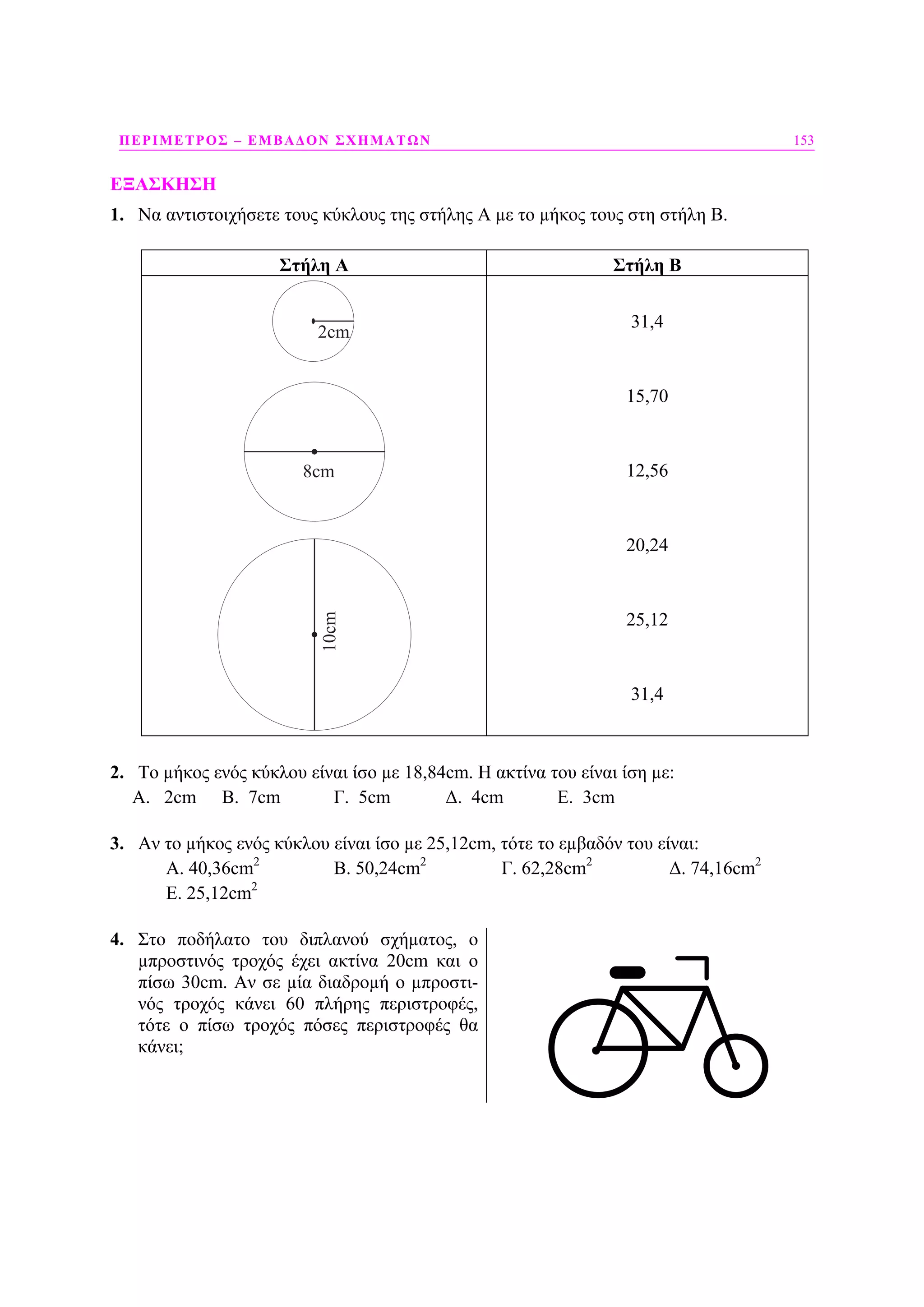 ΠΕΡΙΜΕΤΡΟΣ – ΕΜΒΑ∆ΟΝ ΣΧΗΜΑΤΩΝ 153
ΕΞΑΣΚΗΣΗ
1. Να αντιστοιχήσετε τους κύκλους της στήλης Α µε το µήκος τους στη στήλη Β.
Στήλη Α Στήλη Β
8cm
2cm10cm 31,4
15,70
12,56
20,24
25,12
31,4
2. Το µήκος ενός κύκλου είναι ίσο µε 18,84cm. Η ακτίνα του είναι ίση µε:
Α. 2cm B. 7cm Γ. 5cm ∆. 4cm Ε. 3cm
3. Αν το µήκος ενός κύκλου είναι ίσο µε 25,12cm, τότε το εµβαδόν του είναι:
Α. 40,36cm2
B. 50,24cm2
Γ. 62,28cm2
∆. 74,16cm2
Ε. 25,12cm2
4. Στο ποδήλατο του διπλανού σχήµατος, ο
µπροστινός τροχός έχει ακτίνα 20cm και ο
πίσω 30cm. Αν σε µία διαδροµή ο µπροστι-
νός τροχός κάνει 60 πλήρης περιστροφές,
τότε ο πίσω τροχός πόσες περιστροφές θα
κάνει;
 