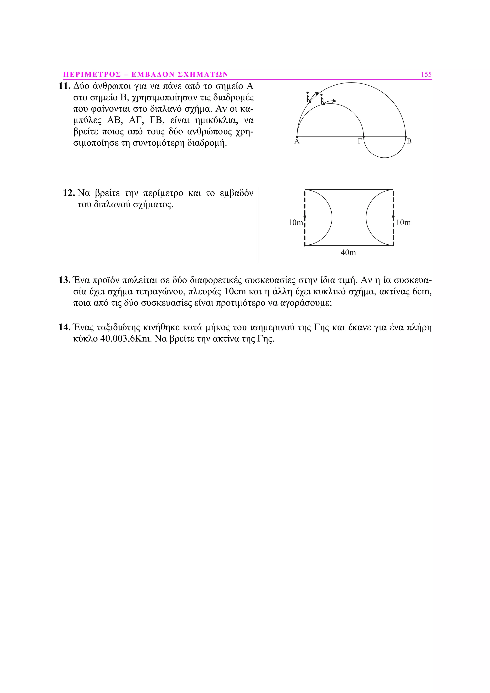ΠΕΡΙΜΕΤΡΟΣ – ΕΜΒΑ∆ΟΝ ΣΧΗΜΑΤΩΝ 155
11. ∆ύο άνθρωποι για να πάνε από το σηµείο Α
στο σηµείο Β, χρησιµοποίησαν τις διαδροµές
που φαίνονται στο διπλανό σχήµα. Αν οι κα-
µπύλες ΑΒ, ΑΓ, ΓΒ, είναι ηµικύκλια, να
βρείτε ποιος από τους δύο ανθρώπους χρη-
σιµοποίησε τη συντοµότερη διαδροµή. A BΓ
12. Να βρείτε την περίµετρο και το εµβαδόν
του διπλανού σχήµατος.
40m
10m 10m
13. Ένα προϊόν πωλείται σε δύο διαφορετικές συσκευασίες στην ίδια τιµή. Αν η ία συσκευα-
σία έχει σχήµα τετραγώνου, πλευράς 10cm και η άλλη έχει κυκλικό σχήµα, ακτίνας 6cm,
ποια από τις δύο συσκευασίες είναι προτιµότερο να αγοράσουµε;
14. Ένας ταξιδιώτης κινήθηκε κατά µήκος του ισηµερινού της Γης και έκανε για ένα πλήρη
κύκλο 40.003,6Km. Να βρείτε την ακτίνα της Γης.
 