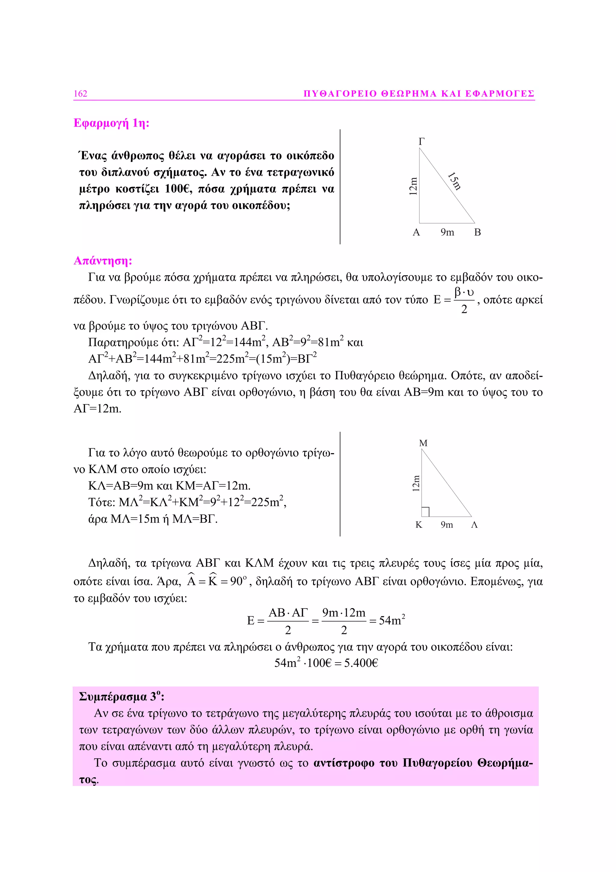 162 ΠΥΘΑΓΟΡΕΙΟ ΘΕΩΡΗΜΑ ΚΑΙ ΕΦΑΡΜΟΓΕΣ
Εφαρµογή 1η:
Ένας άνθρωπος θέλει να αγοράσει το οικόπεδο
του διπλανού σχήµατος. Αν το ένα τετραγωνικό
µέτρο κοστίζει 100€, πόσα χρήµατα πρέπει να
πληρώσει για την αγορά του οικοπέδου;
A B
Γ
12m
9m
15m
Απάντηση:
Για να βρούµε πόσα χρήµατα πρέπει να πληρώσει, θα υπολογίσουµε το εµβαδόν του οικο-
πέδου. Γνωρίζουµε ότι το εµβαδόν ενός τριγώνου δίνεται από τον τύπο E
2
β⋅υ
= , οπότε αρκεί
να βρούµε το ύψος του τριγώνου ΑΒΓ.
Παρατηρούµε ότι: ΑΓ2
=122
=144m2
, ΑΒ2
=92
=81m2
και
ΑΓ2
+ΑΒ2
=144m2
+81m2
=225m2
=(15m2
)=ΒΓ2
∆ηλαδή, για το συγκεκριµένο τρίγωνο ισχύει το Πυθαγόρειο θεώρηµα. Οπότε, αν αποδεί-
ξουµε ότι το τρίγωνο ΑΒΓ είναι ορθογώνιο, η βάση του θα είναι ΑΒ=9m και το ύψος του το
ΑΓ=12m.
Για το λόγο αυτό θεωρούµε το ορθογώνιο τρίγω-
νο ΚΛΜ στο οποίο ισχύει:
ΚΛ=ΑΒ=9m και ΚΜ=ΑΓ=12m.
Τότε: ΜΛ2
=ΚΛ2
+ΚΜ2
=92
+122
=225m2
,
άρα ΜΛ=15m ή ΜΛ=ΒΓ. K Λ
Μ
12m
9m
∆ηλαδή, τα τρίγωνα ΑΒΓ και ΚΛΜ έχουν και τις τρεις πλευρές τους ίσες µία προς µία,
οπότε είναι ίσα. Άρα, 90ο
Α = Κ = , δηλαδή το τρίγωνο ΑΒΓ είναι ορθογώνιο. Εποµένως, για
το εµβαδόν του ισχύει:
29m 12m
54m
2 2
ΑΒ⋅ΑΓ ⋅
Ε = = =
Τα χρήµατα που πρέπει να πληρώσει ο άνθρωπος για την αγορά του οικοπέδου είναι:
2
54m 100€ 5.400€⋅ =
Συµπέρασµα 3ο
:
Αν σε ένα τρίγωνο το τετράγωνο της µεγαλύτερης πλευράς του ισούται µε το άθροισµα
των τετραγώνων των δύο άλλων πλευρών, το τρίγωνο είναι ορθογώνιο µε ορθή τη γωνία
που είναι απέναντι από τη µεγαλύτερη πλευρά.
Το συµπέρασµα αυτό είναι γνωστό ως το αντίστροφο του Πυθαγορείου Θεωρήµα-
τος.
 