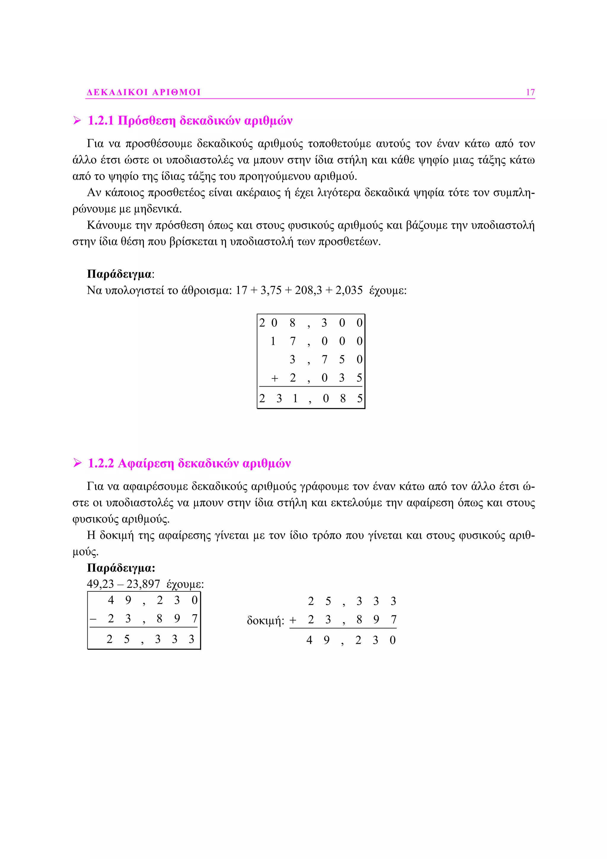 ∆ΕΚΑ∆ΙΚΟΙ ΑΡΙΘΜΟΙ 17
1.2.1 Πρόσθεση δεκαδικών αριθµών
Για να προσθέσουµε δεκαδικούς αριθµούς τοποθετούµε αυτούς τον έναν κάτω από τον
άλλο έτσι ώστε οι υποδιαστολές να µπουν στην ίδια στήλη και κάθε ψηφίο µιας τάξης κάτω
από το ψηφίο της ίδιας τάξης του προηγούµενου αριθµού.
Αν κάποιος προσθετέος είναι ακέραιος ή έχει λιγότερα δεκαδικά ψηφία τότε τον συµπλη-
ρώνουµε µε µηδενικά.
Κάνουµε την πρόσθεση όπως και στους φυσικούς αριθµούς και βάζουµε την υποδιαστολή
στην ίδια θέση που βρίσκεται η υποδιαστολή των προσθετέων.
Παράδειγµα:
Να υπολογιστεί το άθροισµα: 17 + 3,75 + 208,3 + 2,035 έχουµε:
2 0 8 , 3 0 0
1 7 , 0 0 0
3 , 7 5 0
2 , 0 3 5
2 3 1 , 0 8 5
+
1.2.2 Αφαίρεση δεκαδικών αριθµών
Για να αφαιρέσουµε δεκαδικούς αριθµούς γράφουµε τον έναν κάτω από τον άλλο έτσι ώ-
στε οι υποδιαστολές να µπουν στην ίδια στήλη και εκτελούµε την αφαίρεση όπως και στους
φυσικούς αριθµούς.
Η δοκιµή της αφαίρεσης γίνεται µε τον ίδιο τρόπο που γίνεται και στους φυσικούς αριθ-
µούς.
Παράδειγµα:
49,23 – 23,897 έχουµε:
4 9 , 2 3 0
2 3 , 8 9 7
2 5 , 3 3 3
− δοκιµή:
2 5 , 3 3 3
2 3 , 8 9 7
4 9 , 2 3 0
+
 