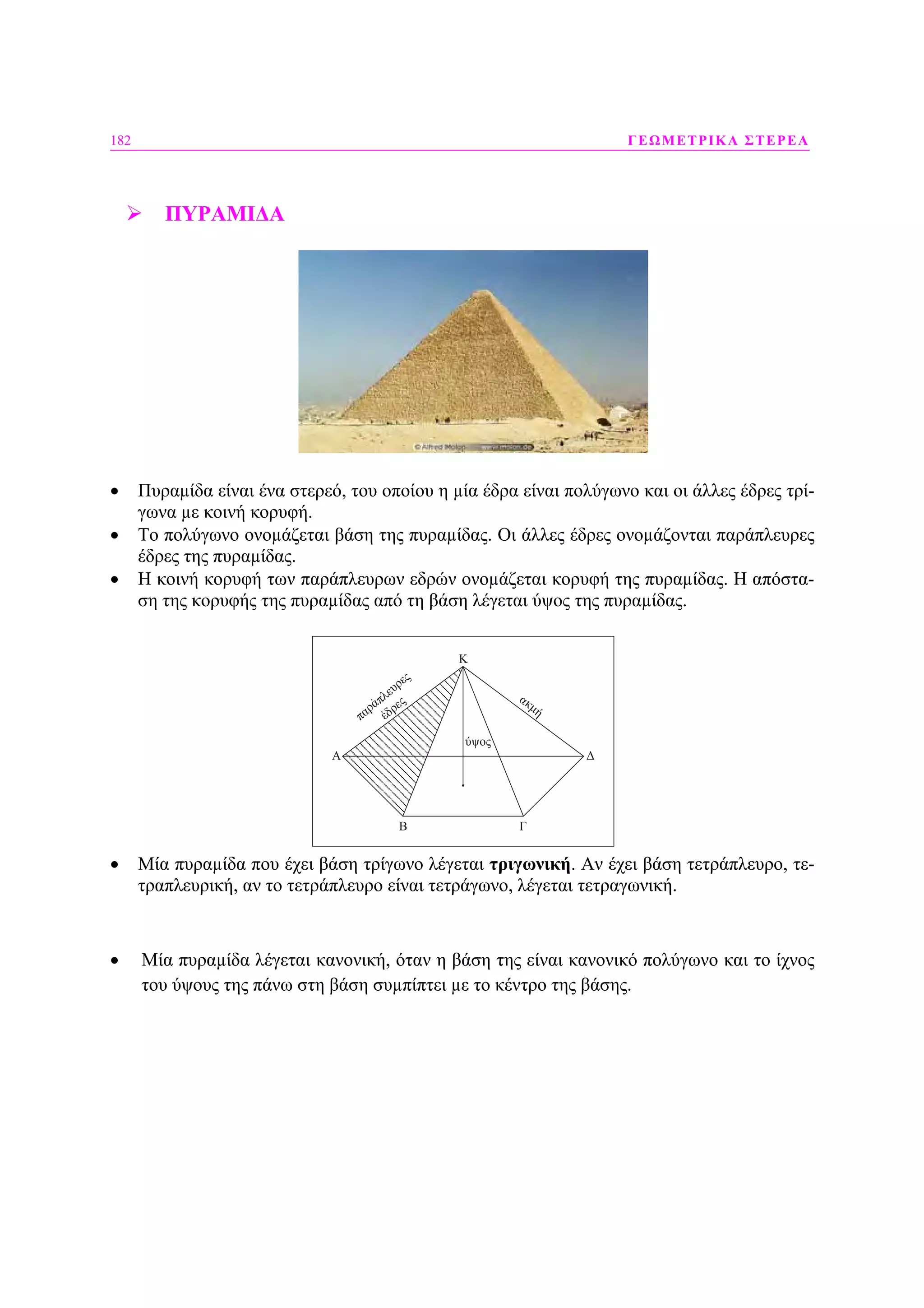 182 ΓΕΩΜΕΤΡΙΚΑ ΣΤΕΡΕΑ
ΠΥΡΑΜΙ∆Α
• Πυραµίδα είναι ένα στερεό, του οποίου η µία έδρα είναι πολύγωνο και οι άλλες έδρες τρί-
γωνα µε κοινή κορυφή.
• Το πολύγωνο ονοµάζεται βάση της πυραµίδας. Οι άλλες έδρες ονοµάζονται παράπλευρες
έδρες της πυραµίδας.
• Η κοινή κορυφή των παράπλευρων εδρών ονοµάζεται κορυφή της πυραµίδας. Η απόστα-
ση της κορυφής της πυραµίδας από τη βάση λέγεται ύψος της πυραµίδας.
• Μία πυραµίδα που έχει βάση τρίγωνο λέγεται τριγωνική. Αν έχει βάση τετράπλευρο, τε-
τραπλευρική, αν το τετράπλευρο είναι τετράγωνο, λέγεται τετραγωνική.
• Μία πυραµίδα λέγεται κανονική, όταν η βάση της είναι κανονικό πολύγωνο και το ίχνος
του ύψους της πάνω στη βάση συµπίπτει µε το κέντρο της βάσης.
 