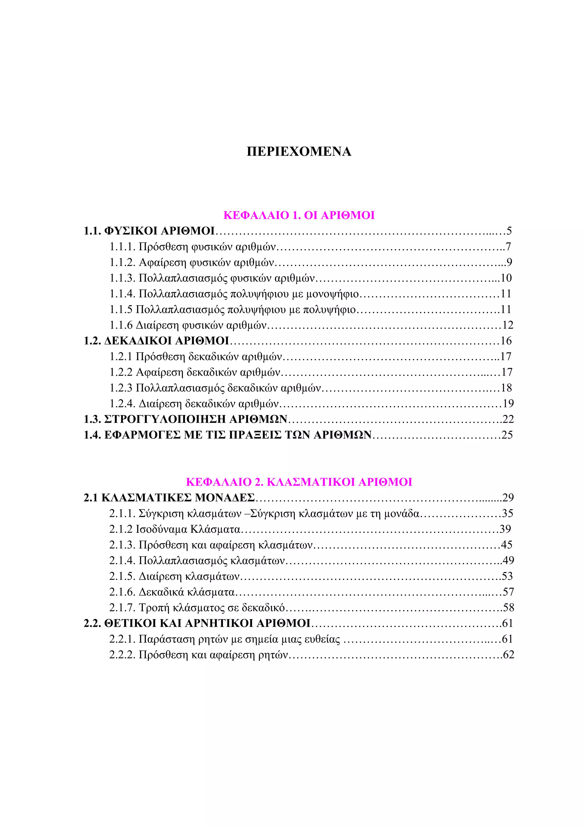 2 ΦΥΣΙΚΟΙ ΑΡΙΘΜΟΙ
ΠΕΡΙΕΧΟΜΕΝΑ
ΚΕΦΑΛΑΙΟ 1. ΟΙ ΑΡΙΘΜΟΙ
1.1. ΦΥΣΙΚΟΙ ΑΡΙΘΜΟΙ……………………………………………………………...…5
1.1.1. Πρόσθεση φυσικών αριθµών…………………………………………………..7
1.1.2. Αφαίρεση φυσικών αριθµών…………………………………………………...9
1.1.3. Πολλαπλασιασµός φυσικών αριθµών………………………………………...10
1.1.4. Πολλαπλασιασµός πολυψήφιου µε µονοψήφιο………………………………11
1.1.5 Πολλαπλασιασµός πολυψήφιου µε πολυψήφιο……………………………….11
1.1.6 ∆ιαίρεση φυσικών αριθµών……………………………………………………12
1.2. ∆ΕΚΑ∆ΙΚΟΙ ΑΡΙΘΜΟΙ……………………………………………………………16
1.2.1 Πρόσθεση δεκαδικών αριθµών………………………………………………..17
1.2.2 Αφαίρεση δεκαδικών αριθµών……………………………………………...…17
1.2.3 Πολλαπλασιασµός δεκαδικών αριθµών…………………………………….…18
1.2.4. ∆ιαίρεση δεκαδικών αριθµών…………………………………………………19
1.3. ΣΤΡΟΓΓΥΛΟΠΟΙΗΣΗ ΑΡΙΘΜΩΝ……………………………………………….22
1.4. ΕΦΑΡΜΟΓΕΣ ΜΕ ΤΙΣ ΠΡΑΞΕΙΣ ΤΩΝ ΑΡΙΘΜΩΝ……………………………25
ΚΕΦΑΛΑΙΟ 2. ΚΛΑΣΜΑΤΙΚΟΙ ΑΡΙΘΜΟΙ
2.1 ΚΛΑΣΜΑΤΙΚΕΣ ΜΟΝΑ∆ΕΣ…………………………………………………........29
2.1.1. Σύγκριση κλασµάτων –Σύγκριση κλασµάτων µε τη µονάδα…………………35
2.1.2 Ισοδύναµα Κλάσµατα…………………………………………………………39
2.1.3. Πρόσθεση και αφαίρεση κλασµάτων…………………………………………45
2.1.4. Πολλαπλασιασµός κλασµάτων………………………………………………..49
2.1.5. ∆ιαίρεση κλασµάτων………………………………………………………….53
2.1.6. ∆εκαδικά κλάσµατα………………………………………………………...…57
2.1.7. Τροπή κλάσµατος σε δεκαδικό…….………………………………………….58
2.2. ΘΕΤΙΚΟΙ ΚΑΙ ΑΡΝΗΤΙΚΟΙ ΑΡΙΘΜΟΙ………………………………………….61
2.2.1. Παράσταση ρητών µε σηµεία µιας ευθείας ………………………………..…61
2.2.2. Πρόσθεση και αφαίρεση ρητών……………………………………………….62
 