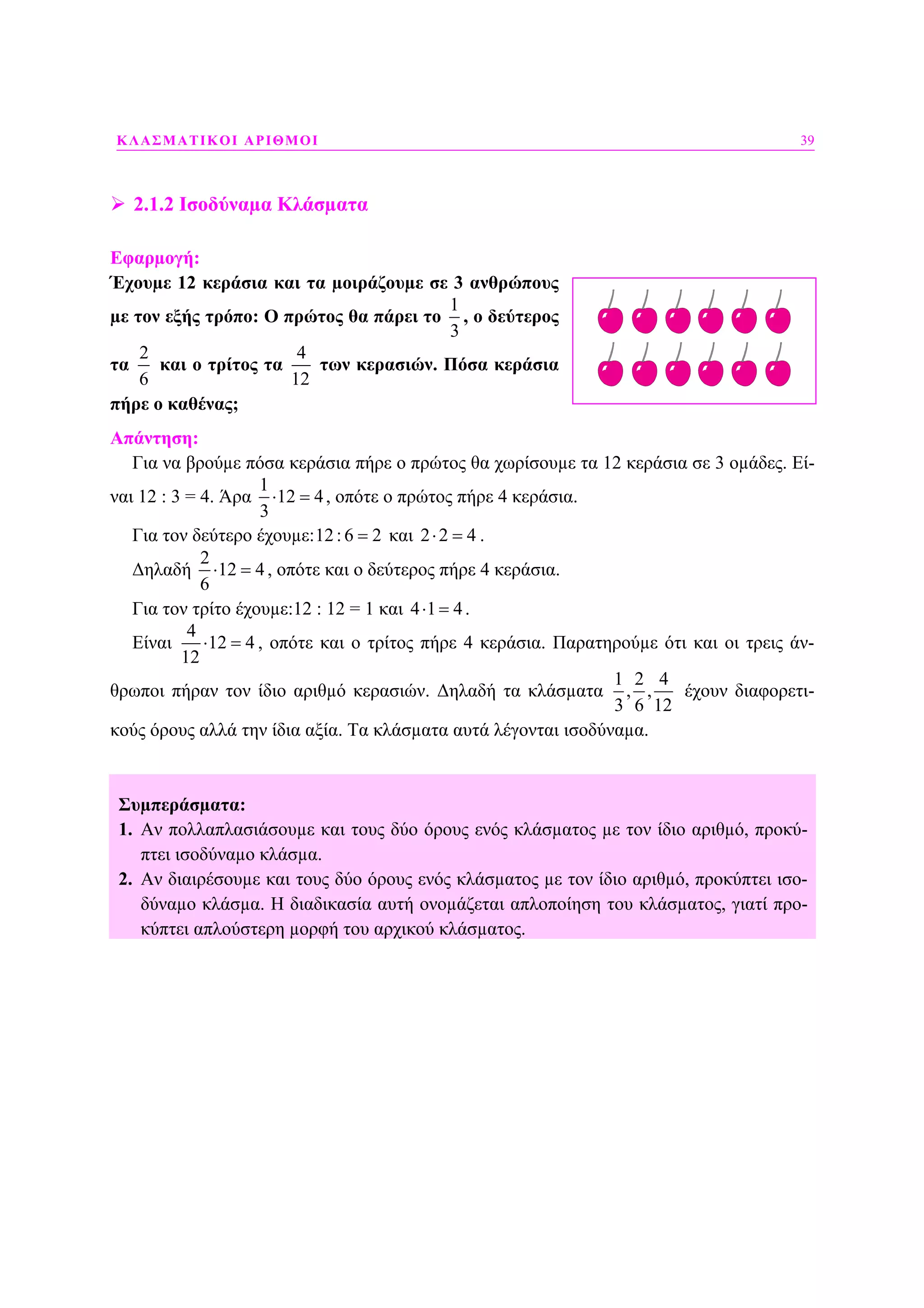 ΚΛΑΣΜΑΤΙΚΟΙ ΑΡΙΘΜΟΙ 39
2.1.2 Ισοδύναµα Κλάσµατα
Εφαρµογή:
Έχουµε 12 κεράσια και τα µοιράζουµε σε 3 ανθρώπους
µε τον εξής τρόπο: Ο πρώτος θα πάρει το
1
3
, ο δεύτερος
τα
2
6
και ο τρίτος τα
4
12
των κερασιών. Πόσα κεράσια
πήρε ο καθένας;
Απάντηση:
Για να βρούµε πόσα κεράσια πήρε ο πρώτος θα χωρίσουµε τα 12 κεράσια σε 3 οµάδες. Εί-
ναι 12 : 3 = 4. Άρα
1
12 4
3
⋅ = , οπότε ο πρώτος πήρε 4 κεράσια.
Για τον δεύτερο έχουµε:12:6 2= και 2 2 4⋅ = .
∆ηλαδή
2
12 4
6
⋅ = , οπότε και ο δεύτερος πήρε 4 κεράσια.
Για τον τρίτο έχουµε:12 : 12 = 1 και 4 1 4⋅ = .
Είναι
4
12 4
12
⋅ = , οπότε και ο τρίτος πήρε 4 κεράσια. Παρατηρούµε ότι και οι τρεις άν-
θρωποι πήραν τον ίδιο αριθµό κερασιών. ∆ηλαδή τα κλάσµατα
1 2 4
, ,
3 6 12
έχουν διαφορετι-
κούς όρους αλλά την ίδια αξία. Τα κλάσµατα αυτά λέγονται ισοδύναµα.
Συµπεράσµατα:
1. Αν πολλαπλασιάσουµε και τους δύο όρους ενός κλάσµατος µε τον ίδιο αριθµό, προκύ-
πτει ισοδύναµο κλάσµα.
2. Αν διαιρέσουµε και τους δύο όρους ενός κλάσµατος µε τον ίδιο αριθµό, προκύπτει ισο-
δύναµο κλάσµα. Η διαδικασία αυτή ονοµάζεται απλοποίηση του κλάσµατος, γιατί προ-
κύπτει απλούστερη µορφή του αρχικού κλάσµατος.
 