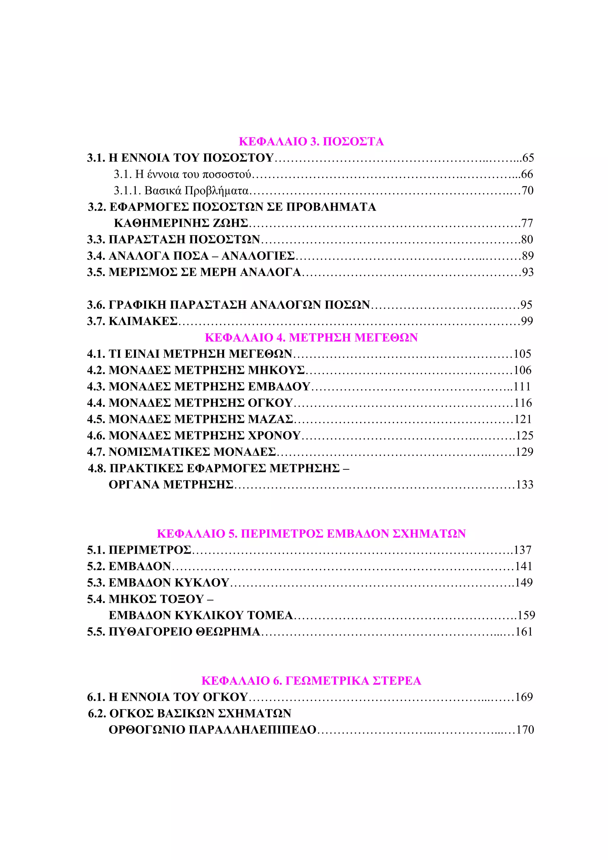 ΦΥΣΙΚΟΙ ΑΡΙΘΜΟΙ 3
ΚΕΦΑΛΑΙΟ 3. ΠΟΣΟΣΤΑ
3.1. Η ΕΝΝΟΙΑ ΤΟΥ ΠΟΣΟΣΤΟΥ……………………………………………..……...65
3.1. Η έννοια του ποσοστού…………………………………………….…………...66
3.1.1. Βασικά Προβλήµατα……………………………………………………….…70
3.2. ΕΦΑΡΜΟΓΕΣ ΠΟΣΟΣΤΩΝ ΣΕ ΠΡΟΒΛΗΜΑΤΑ
ΚΑΘΗΜΕΡΙΝΗΣ ΖΩΗΣ………………………………………………………….77
3.3. ΠΑΡΑΣΤΑΣΗ ΠΟΣΟΣΤΩΝ……………………………………………………….80
3.4. ΑΝΑΛΟΓΑ ΠΟΣΑ – ΑΝΑΛΟΓΙΕΣ………………………………………..………89
3.5. ΜΕΡΙΣΜΟΣ ΣΕ ΜΕΡΗ ΑΝΑΛΟΓΑ………………………………………………93
3.6. ΓΡΑΦΙΚΗ ΠΑΡΑΣΤΑΣΗ ΑΝΑΛΟΓΩΝ ΠΟΣΩΝ………………………….……95
3.7. ΚΛΙΜΑΚΕΣ…………………………………………………………………………99
ΚΕΦΑΛΑΙΟ 4. ΜΕΤΡΗΣΗ ΜΕΓΕΘΩΝ
4.1. ΤΙ ΕΙΝΑΙ ΜΕΤΡΗΣΗ ΜΕΓΕΘΩΝ………………………………………………105
4.2. ΜΟΝΑ∆ΕΣ ΜΕΤΡΗΣΗΣ ΜΗΚΟΥΣ……………………………………………106
4.3. ΜΟΝΑ∆ΕΣ ΜΕΤΡΗΣΗΣ ΕΜΒΑ∆ΟΥ…………………………………………..111
4.4. ΜΟΝΑ∆ΕΣ ΜΕΤΡΗΣΗΣ ΟΓΚΟΥ………………………………………………116
4.5. ΜΟΝΑ∆ΕΣ ΜΕΤΡΗΣΗΣ ΜΑΖΑΣ………………………………………………121
4.6. ΜΟΝΑ∆ΕΣ ΜΕΤΡΗΣΗΣ ΧΡΟΝΟΥ…………………………………….……….125
4.7. ΝΟΜΙΣΜΑΤΙΚΕΣ ΜΟΝΑ∆ΕΣ…………………………………………….…….129
4.8. ΠΡΑΚΤΙΚΕΣ ΕΦΑΡΜΟΓΕΣ ΜΕΤΡΗΣΗΣ –
ΟΡΓΑΝΑ ΜΕΤΡΗΣΗΣ……………………………………………………………133
ΚΕΦΑΛΑΙΟ 5. ΠΕΡΙΜΕΤΡΟΣ ΕΜΒΑ∆ΟΝ ΣΧΗΜΑΤΩΝ
5.1. ΠΕΡΙΜΕΤΡΟΣ…………………………………………………………………….137
5.2. ΕΜΒΑ∆ΟΝ…………………………………………………………………………141
5.3. ΕΜΒΑ∆ΟΝ ΚΥΚΛΟΥ…………………………………………………………….149
5.4. ΜΗΚΟΣ ΤΟΞΟΥ –
ΕΜΒΑ∆ΟΝ ΚΥΚΛΙΚΟΥ ΤΟΜΕΑ……………………………………………….159
5.5. ΠΥΘΑΓΟΡΕΙΟ ΘΕΩΡΗΜΑ…………………………………………………...…161
ΚΕΦΑΛΑΙΟ 6. ΓΕΩΜΕΤΡΙΚΑ ΣΤΕΡΕΑ
6.1. Η ΕΝΝΟΙΑ ΤΟΥ ΟΓΚΟΥ…………………………………………………...……169
6.2. ΟΓΚΟΣ ΒΑΣΙΚΩΝ ΣΧΗΜΑΤΩΝ
ΟΡΘΟΓΩΝΙΟ ΠΑΡΑΛΛΗΛΕΠΙΠΕ∆Ο………………………..……………...…170
 