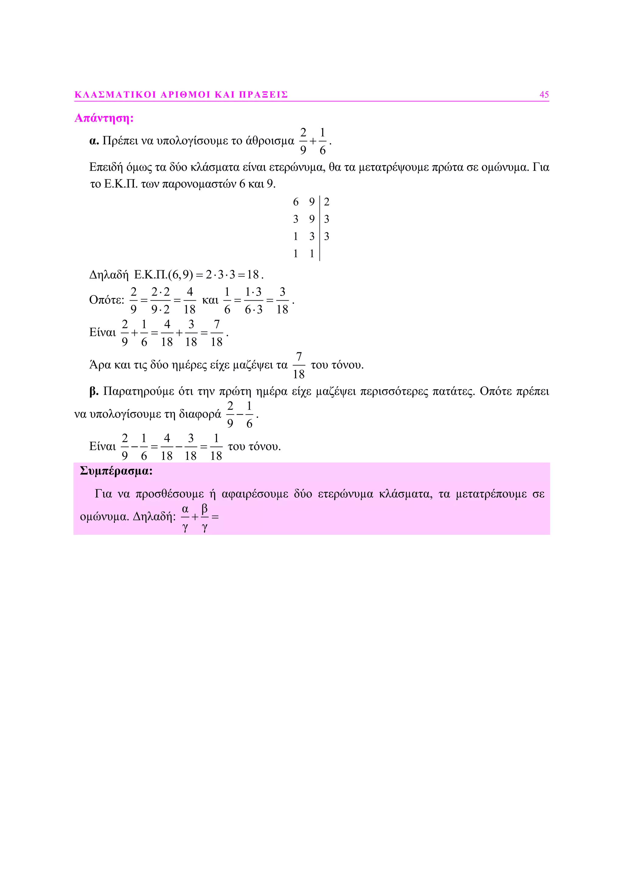 ΚΛΑΣΜΑΤΙΚΟΙ ΑΡΙΘΜΟΙ ΚΑΙ ΠΡΑΞΕΙΣ 45
Απάντηση:
α. Πρέπει να υπολογίσουµε το άθροισµα
2 1
9 6
+ .
Επειδή όµως τα δύο κλάσµατα είναι ετερώνυµα, θα τα µετατρέψουµε πρώτα σε οµώνυµα. Για
το Ε.Κ.Π. των παρονοµαστών 6 και 9.
6 9 2
3 9 3
1 3 3
1 1
∆ηλαδή E.K.Π.(6,9) 2 3 3 18= ⋅ ⋅ = .
Οπότε:
2 2 2 4
9 9 2 18
⋅
= =
⋅
και
1 1 3 3
6 6 3 18
⋅
= =
⋅
.
Είναι
2 1 4 3 7
9 6 18 18 18
+ = + = .
Άρα και τις δύο ηµέρες είχε µαζέψει τα
7
18
του τόνου.
β. Παρατηρούµε ότι την πρώτη ηµέρα είχε µαζέψει περισσότερες πατάτες. Οπότε πρέπει
να υπολογίσουµε τη διαφορά
2 1
9 6
− .
Είναι
2 1 4 3 1
9 6 18 18 18
− = − = του τόνου.
Συµπέρασµα:
Για να προσθέσουµε ή αφαιρέσουµε δύο ετερώνυµα κλάσµατα, τα µετατρέπουµε σε
οµώνυµα. ∆ηλαδή:
α β
γ γ
+ =
 
