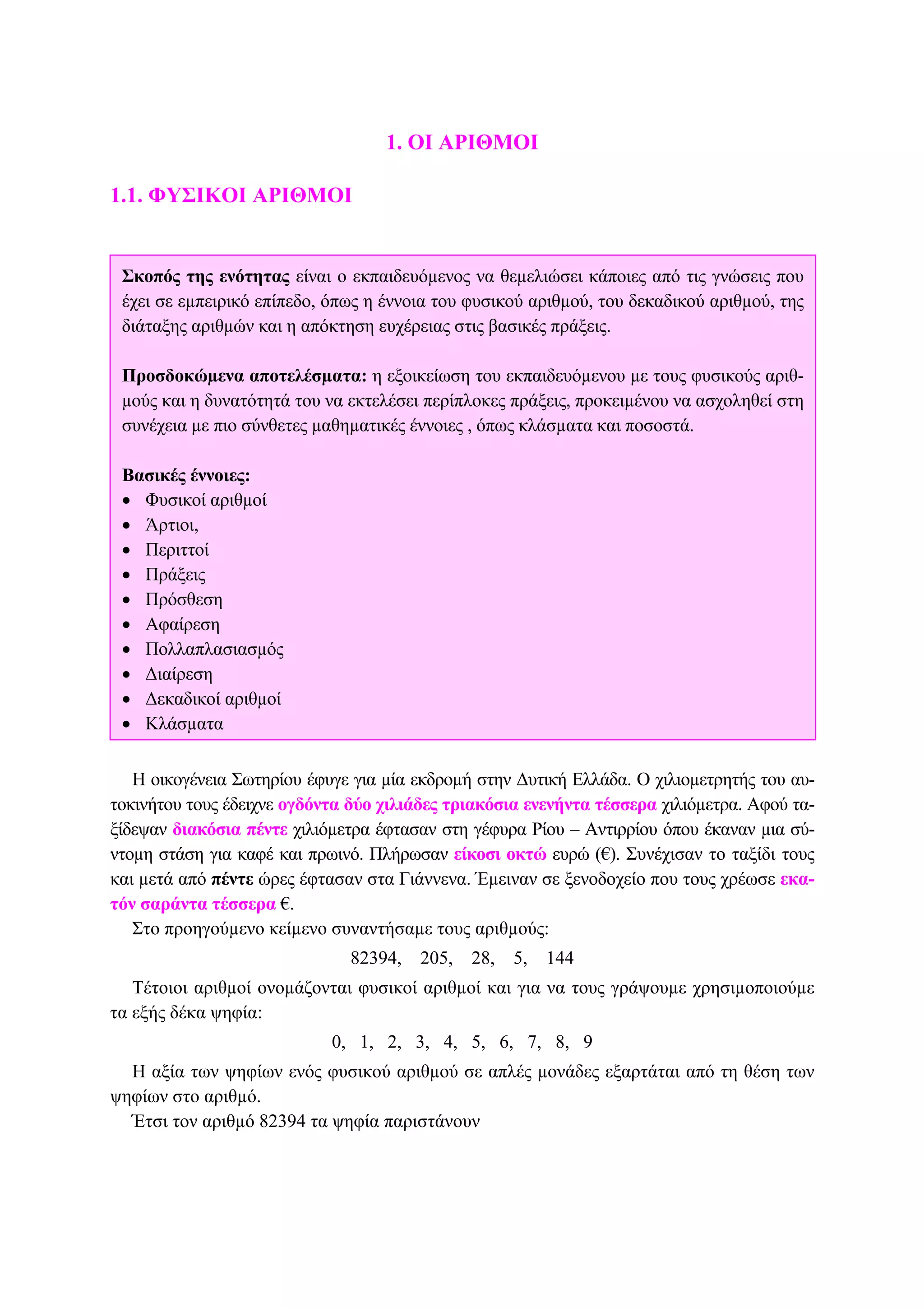 1. ΟΙ ΑΡΙΘΜΟΙ
1.1. ΦΥΣΙΚΟΙ ΑΡΙΘΜΟΙ
Η οικογένεια Σωτηρίου έφυγε για µία εκδροµή στην ∆υτική Ελλάδα. Ο χιλιοµετρητής του αυ-
τοκινήτου τους έδειχνε ογδόντα δύο χιλιάδες τριακόσια ενενήντα τέσσερα χιλιόµετρα. Αφού τα-
ξίδεψαν διακόσια πέντε χιλιόµετρα έφτασαν στη γέφυρα Ρίου – Αντιρρίου όπου έκαναν µια σύ-
ντοµη στάση για καφέ και πρωινό. Πλήρωσαν είκοσι οκτώ ευρώ (€). Συνέχισαν το ταξίδι τους
και µετά από πέντε ώρες έφτασαν στα Γιάννενα. Έµειναν σε ξενοδοχείο που τους χρέωσε εκα-
τόν σαράντα τέσσερα €.
Στο προηγούµενο κείµενο συναντήσαµε τους αριθµούς:
82394, 205, 28, 5, 144
Τέτοιοι αριθµοί ονοµάζονται φυσικοί αριθµοί και για να τους γράψουµε χρησιµοποιούµε
τα εξής δέκα ψηφία:
0, 1, 2, 3, 4, 5, 6, 7, 8, 9
Η αξία των ψηφίων ενός φυσικού αριθµού σε απλές µονάδες εξαρτάται από τη θέση των
ψηφίων στο αριθµό.
Έτσι τον αριθµό 82394 τα ψηφία παριστάνουν
Σκοπός της ενότητας είναι ο εκπαιδευόµενος να θεµελιώσει κάποιες από τις γνώσεις που
έχει σε εµπειρικό επίπεδο, όπως η έννοια του φυσικού αριθµού, του δεκαδικού αριθµού, της
διάταξης αριθµών και η απόκτηση ευχέρειας στις βασικές πράξεις.
Προσδοκώµενα αποτελέσµατα: η εξοικείωση του εκπαιδευόµενου µε τους φυσικούς αριθ-
µούς και η δυνατότητά του να εκτελέσει περίπλοκες πράξεις, προκειµένου να ασχοληθεί στη
συνέχεια µε πιο σύνθετες µαθηµατικές έννοιες , όπως κλάσµατα και ποσοστά.
Βασικές έννοιες:
• Φυσικοί αριθµοί
• Άρτιοι,
• Περιττοί
• Πράξεις
• Πρόσθεση
• Αφαίρεση
• Πολλαπλασιασµός
• ∆ιαίρεση
• ∆εκαδικοί αριθµοί
• Κλάσµατα
 