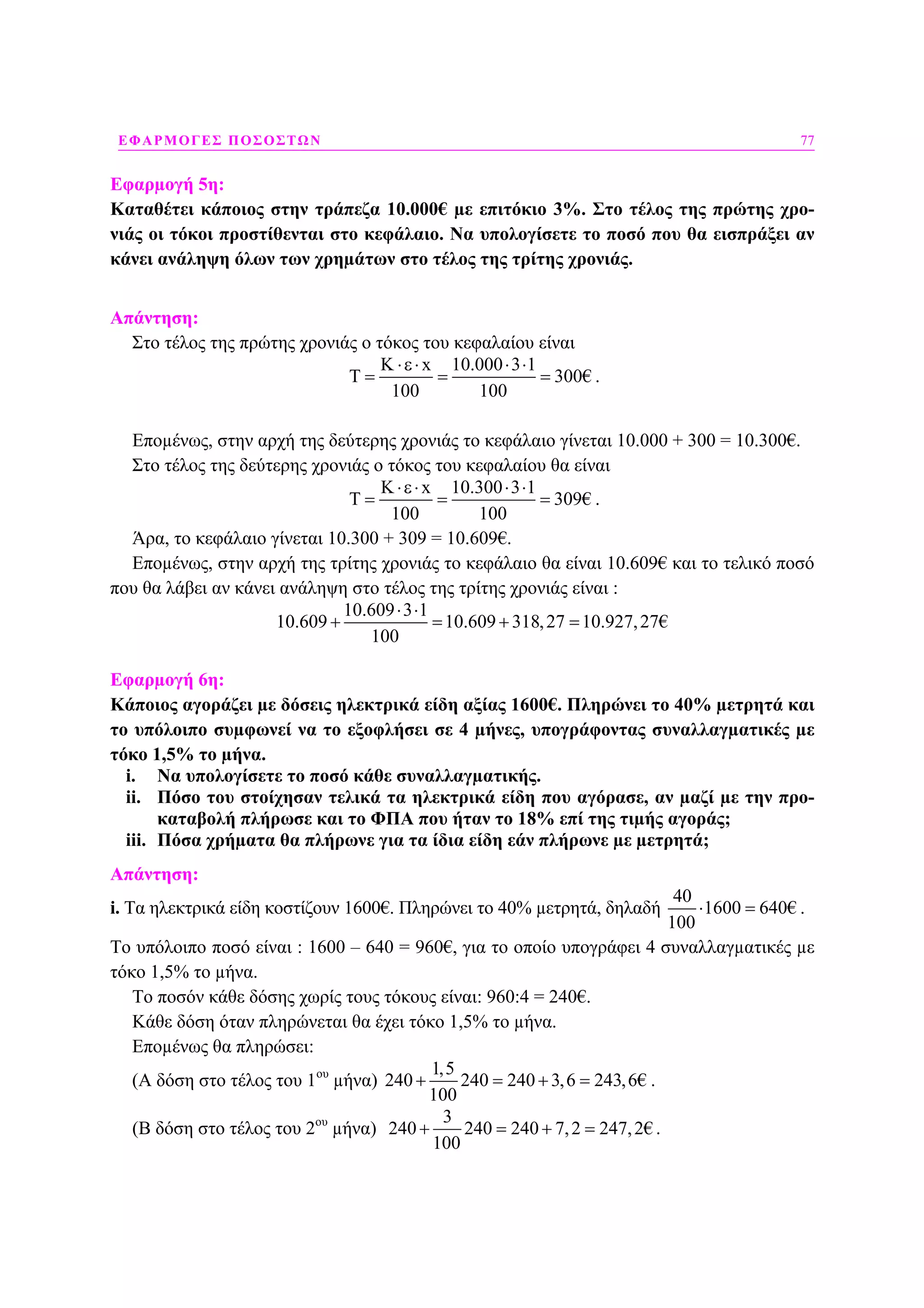 ΕΦΑΡΜΟΓΕΣ ΠΟΣΟΣΤΩΝ 77
Εφαρµογή 5η:
Καταθέτει κάποιος στην τράπεζα 10.000€ µε επιτόκιο 3%. Στο τέλος της πρώτης χρο-
νιάς οι τόκοι προστίθενται στο κεφάλαιο. Να υπολογίσετε το ποσό που θα εισπράξει αν
κάνει ανάληψη όλων των χρηµάτων στο τέλος της τρίτης χρονιάς.
Απάντηση:
Στο τέλος της πρώτης χρονιάς ο τόκος του κεφαλαίου είναι
x 10.000 3 1
300€
100 100
Κ ⋅ε⋅ ⋅ ⋅
Τ = = = .
Εποµένως, στην αρχή της δεύτερης χρονιάς το κεφάλαιο γίνεται 10.000 + 300 = 10.300€.
Στο τέλος της δεύτερης χρονιάς ο τόκος του κεφαλαίου θα είναι
K x 10.300 3 1
309€
100 100
⋅ε⋅ ⋅ ⋅
Τ = = = .
Άρα, το κεφάλαιο γίνεται 10.300 + 309 = 10.609€.
Εποµένως, στην αρχή της τρίτης χρονιάς το κεφάλαιο θα είναι 10.609€ και το τελικό ποσό
που θα λάβει αν κάνει ανάληψη στο τέλος της τρίτης χρονιάς είναι :
10.609 3 1
10.609 10.609 318,27 10.927,27€
100
⋅ ⋅
+ = + =
Εφαρµογή 6η:
Κάποιος αγοράζει µε δόσεις ηλεκτρικά είδη αξίας 1600€. Πληρώνει το 40% µετρητά και
το υπόλοιπο συµφωνεί να το εξοφλήσει σε 4 µήνες, υπογράφοντας συναλλαγµατικές µε
τόκο 1,5% το µήνα.
i. Να υπολογίσετε το ποσό κάθε συναλλαγµατικής.
ii. Πόσο του στοίχησαν τελικά τα ηλεκτρικά είδη που αγόρασε, αν µαζί µε την προ-
καταβολή πλήρωσε και το ΦΠΑ που ήταν το 18% επί της τιµής αγοράς;
iii. Πόσα χρήµατα θα πλήρωνε για τα ίδια είδη εάν πλήρωνε µε µετρητά;
Απάντηση:
i. Τα ηλεκτρικά είδη κοστίζουν 1600€. Πληρώνει το 40% µετρητά, δηλαδή
40
1600 640€
100
⋅ = .
Το υπόλοιπο ποσό είναι : 1600 – 640 = 960€, για το οποίο υπογράφει 4 συναλλαγµατικές µε
τόκο 1,5% το µήνα.
Το ποσόν κάθε δόσης χωρίς τους τόκους είναι: 960:4 = 240€.
Κάθε δόση όταν πληρώνεται θα έχει τόκο 1,5% το µήνα.
Εποµένως θα πληρώσει:
(Α δόση στο τέλος του 1ου
µήνα)
1,5
240 240 240 3,6 243,6€
100
+ = + = .
(Β δόση στο τέλος του 2ου
µήνα)
3
240 240 240 7,2 247,2€
100
+ = + = .
 
