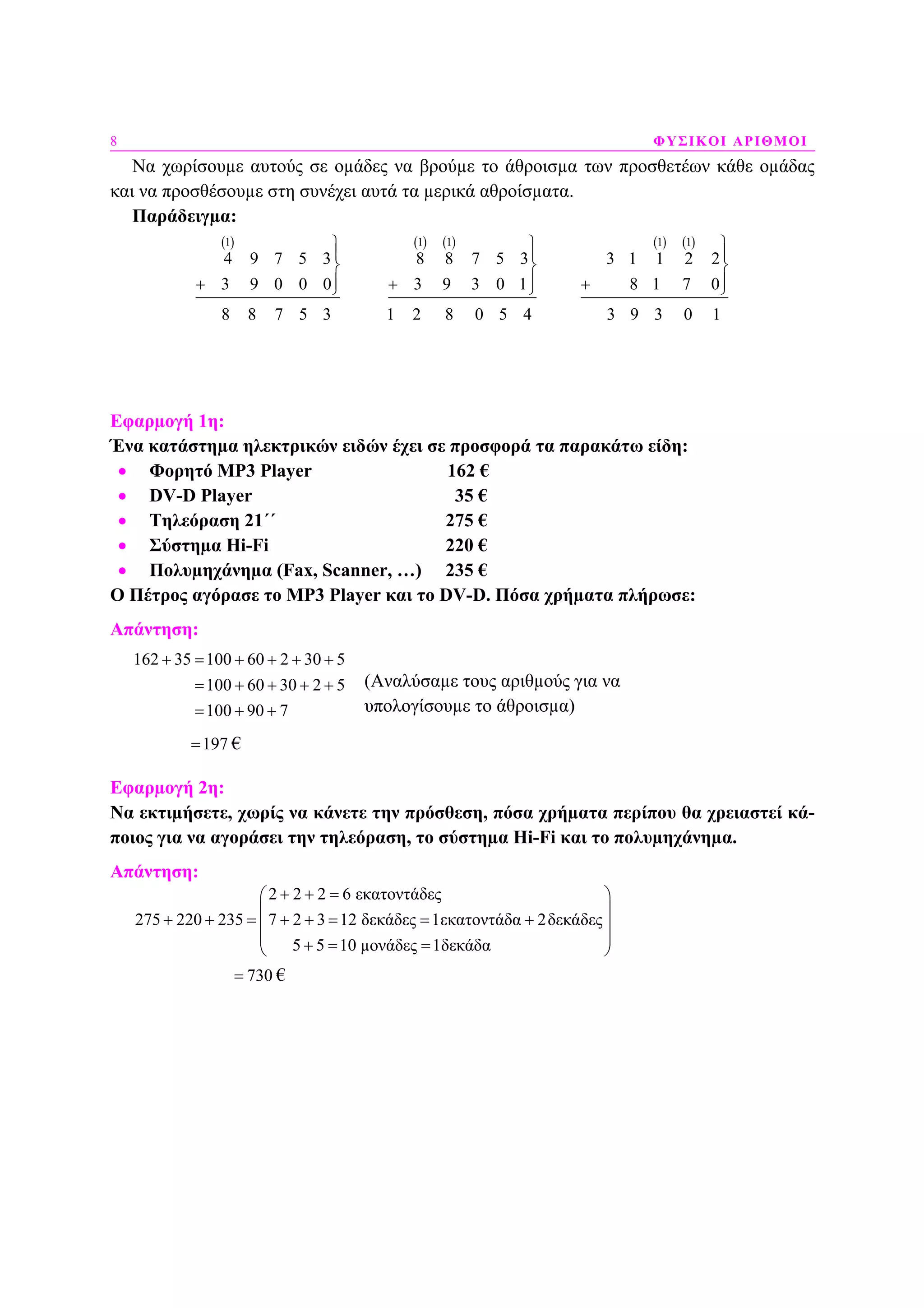 8 ΦΥΣΙΚΟΙ ΑΡΙΘΜΟΙ
Να χωρίσουµε αυτούς σε οµάδες να βρούµε το άθροισµα των προσθετέων κάθε οµάδας
και να προσθέσουµε στη συνέχει αυτά τα µερικά αθροίσµατα.
Παράδειγµα:
( )1
4 9 7 5 3
3 9 0 0 0
8 8 7 5 3
⎫
⎪
⎬
⎪+ ⎭
( ) ( )1 1
8 8 7 5 3
3 9 3 0 1
1 2 8 0 5 4
⎫
⎪
⎬
⎪+ ⎭
( ) ( )1 1
3 1 1 2 2
8 1 7 0
3 9 3 0 1
⎫
⎪
⎬
⎪+ ⎭
Εφαρµογή 1η:
Ένα κατάστηµα ηλεκτρικών ειδών έχει σε προσφορά τα παρακάτω είδη:
• Φορητό ΜΡ3 Player 162 €
• DV-D Player 35 €
• Τηλεόραση 21΄΄ 275 €
• Σύστηµα Hi-Fi 220 €
• Πολυµηχάνηµα (Fax, Scanner, …) 235 €
Ο Πέτρος αγόρασε το MP3 Player και το DV-D. Πόσα χρήµατα πλήρωσε:
Απάντηση:
162 35 100 60 2 30 5
100 60 30 2 5
100 90 7
+ = + + + +
= + + + +
= + +
197= €
Εφαρµογή 2η:
Να εκτιµήσετε, χωρίς να κάνετε την πρόσθεση, πόσα χρήµατα περίπου θα χρειαστεί κά-
ποιος για να αγοράσει την τηλεόραση, το σύστηµα Hi-Fi και το πολυµηχάνηµα.
Απάντηση:
2 2 2 6 εκατοντάδες
275 220 235 7 2 3 12 δεκάδες 1εκα
7
τοντάδα 2δεκάδες
5 5 10 µονάδες 1δεκάδα
+ + =⎛ ⎞
⎜ ⎟
+ + = + + = = +⎜ ⎟
⎜ ⎟+ = =⎝ ⎠+
730= €
(Αναλύσαµε τους αριθµούς για να
υπολογίσουµε το άθροισµα)
 