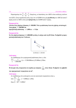 100 ΑΝΑΛΟΓΑ ΠΟΣΑ
Παρατηρούµε ότι
2 4 1
6 12 3
= = . Εποµένως, οι διαστάσεις του ΑΒΓ∆ είναι ανάλογες εκείνων
του ΕΖΓ∆. Στην περίπτωση αυτή, λέµε ότι το ΕΖΗΘ είναι µία µεγέθυνση του ΑΒΓ∆∆ κατά 3
φορές ή ότι το ΑΒΓ∆ είναι µία σµίκρυνση του ΕΖΗΘ κατά 3 φορές.
Εφαρµογή 1η:
∆ίνεται ένας χάρτης κλίµακας 1: 100.000. Τότε η απόσταση 1cm στο χάρτη, αντιστοιχεί:
1cm χάρτη → 100.000 cm
πραγµατική απόσταση → 1.000 m → 1 Km
Εφαρµογή 2η:
Σε ένα χάρτη κλίµακας 1: 1.000.000 η πόλη Α απέχει από τη Β 5,5cm. Να βρεθεί η πραγ-
µατική απόσταση των 2 πόλεων.
Α
Β
5,5 cm
ΚΛΙΜΑΚΑ 1:1.000.000
Απάντηση:
Αν υποθέσουµε ότι η πραγµατική απόσταση είναι x, τότε
5,5 1
x 1.000.000
= ή x = 5.500.000cm ή 55.000m ή 55km.
Εφαρµογή 3η:
Η πλευρά ενός τετραγώνου σε σχέδιο µε κλίµακα
1
250
είναι 16cm. Να βρείτε το εµβαδόν
του πραγµατικού τετραγώνου σε m2
.
Απάντηση:
Αν υποθέσουµε ότι η πλευρά σε cm του κανονικού τετραγώνου είναι x,
τότε
16 1
x 250
= , x = 4.000cm ή 40m.
Άρα, E = 402
=1.600m2
.
 