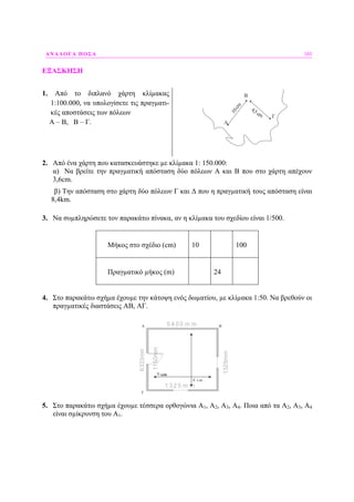 ΑΝΑΛΟΓΑ ΠΟΣΑ 103
ΕΞΑΣΚΗΣΗ
1. Από το διπλανό χάρτη κλίµακας
1:100.000, να υπολογίσετε τις πραγµατι-
κές αποστάσεις των πόλεων
Α – Β, Β – Γ.
10cm
4,5cm
A
B
Γ
2. Από ένα χάρτη που κατασκευάστηκε µε κλίµακα 1: 150.000:
α) Να βρείτε την πραγµατική απόσταση δύο πόλεων Α και Β που στο χάρτη απέχουν
3,6cm.
β) Την απόσταση στο χάρτη δύο πόλεων Γ και ∆ που η πραγµατική τους απόσταση είναι
8,4km.
3. Να συµπληρώσετε τον παρακάτω πίνακα, αν η κλίµακα του σχεδίου είναι 1/500.
Μήκος στο σχέδιο (cm) 10 100
Πραγµατικό µήκος (m) 24
4. Στο παρακάτω σχήµα έχουµε την κάτοψη ενός δωµατίου, µε κλίµακα 1:50. Να βρεθούν οι
πραγµατικές διαστάσεις ΑΒ, ΑΓ.
5 4 0 0 m m
6333mm
1 3 2 5 m m
1325mm
1150mm
7 cm
A B
Γ
8 cm
7 cm
5. Στο παρακάτω σχήµα έχουµε τέσσερα ορθογώνια A1, A2, A3, A4. Ποια από τα A2, A3, A4
είναι σµίκρυνση του Α1.
 