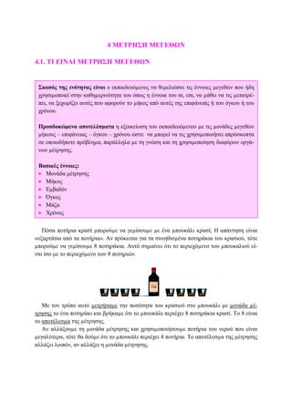 4 ΜΕΤΡΗΣΗ ΜΕΓΕΘΩΝ
4.1. ΤΙ ΕΙΝΑΙ ΜΕΤΡΗΣΗ ΜΕΓΕΘΩΝ
Πόσα ποτήρια κρασί µπορούµε να γεµίσουµε µε ένα µπουκάλι κρασί; Η απάντηση είναι
«εξαρτάται από τα ποτήρια». Αν πρόκειται για τα συνηθισµένα ποτηράκια του κρασιού, τότε
µπορούµε να γεµίσουµε 8 ποτηράκια. Αυτό σηµαίνει ότι το περιεχόµενο του µπουκαλιού εί-
ναι ίσο µε το περιεχόµενο των 8 ποτηριών.
Με τον τρόπο αυτό µετρήσαµε την ποσότητα του κρασιού στο µπουκάλι µε µονάδα µέ-
τρησης το ένα ποτηράκι και βρήκαµε ότι το µπουκάλι περιέχει 8 ποτηράκια κρασί. Το 8 είναι
το αποτέλεσµα της µέτρησης.
Αν αλλάξουµε τη µονάδα µέτρησης και χρησιµοποιήσουµε ποτήρια του νερού που είναι
µεγαλύτερα, τότε θα δούµε ότι το µπουκάλι περιέχει 4 ποτήρια. Το αποτέλεσµα της µέτρησης
αλλάζει λοιπόν, αν αλλάξει η µονάδα µέτρησης.
Σκοπός της ενότητας είναι ο εκπαιδευόµενος να θεµελιώσει τις έννοιες µεγεθών που ήδη
χρησιµοποιεί στην καθηµερινότητα του όπως η έννοια του m, cm, να µάθει να τις µετατρέ-
πει, να ξεχωρίζει αυτές που αφορούν το µήκος από αυτές της επιφάνειάς ή του όγκου ή του
χρόνου.
Προσδοκώµενα αποτελέσµατα η εξοικείωση του εκπαιδευόµενου µε τις µονάδες µεγεθών
µήκους – επιφάνειας – όγκου – χρόνου ώστε να µπορεί να τις χρησιµοποιήσει απρόσκοπτα
σε οποιοδήποτε πρόβληµα, παράλληλα µε τη γνώση και τη χρησιµοποίηση διαφόρων οργά-
νων µέτρησης.
Βασικές έννοιες:
• Μονάδα µέτρησης
• Μήκος
• Εµβαδόν
• Όγκος
• Μάζα
• Χρόνος
 