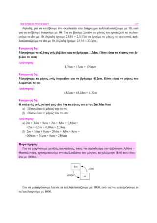 ΜΕΤΡΗΣΗ ΜΕΓΕΘΩΝ 107
δηλαδή, για να κατέβουµε ένα σκαλοπάτι στο διάγραµµα πολλαπλασιάζουµε µε 10, ενώ
για να ανέβουµε διαιρούµε µε 10. Για να βρούµε λοιπόν το µήκος του τραπεζιού σε m διαι-
ρούµε τα dm µε 10, δηλαδή έχουµε 23:10 = 2,3. Για να βρούµε το µήκος σε εκατοστά, πολ-
λαπλασιάζουµε τα dm µε 10, δηλαδή έχουµε 23 10 230cm⋅ = .
Εφαρµογή 1η:
Μετρήσαµε το πλάτος ενός βιβλίου και το βρήκαµε 1,7dm. Πόσο είναι το πλάτος του βι-
βλίου σε mm;
Απάντηση:
1,7dm = 17cm = 170mm
Εφαρµογή 2η:
Μετρήσαµε το µήκος ενός δωµατίου και το βρήκαµε 432cm. Πόσο είναι το µήκος του
δωµατίου σε m;
Απάντηση:
432cm = 43,2dm = 4,32m
Εφαρµογή 3η:
Ο πωλητής ενός χαλιού µας είπε ότι το µήκος του είναι 2m 3dm 8cm
α) Πόσο είναι το µήκος του σε m;
β) Πόσο είναι το µήκος του σε cm;
Απάντηση:
α) 2m + 3dm + 8cm = 2m + 3dm + 0,8dm =
=2m + 0,3m + 0,08m = 2,38m
β) 2m + 3dm + 8cm = 20dm + 3dm + 8cm =
=200cm + 30cm + 8cm = 238cm
Παρατήρηση:
Για να µετρήσουµε µεγάλες αποστάσεις, όπως για παράδειγµα την απόσταση Αθήνα –
Θεσσαλονίκη, χρησιµοποιούµε ένα πολλαπλάσιο του µέτρου, το χιλιόµετρο (km) που είναι
ίσο µε 1000m.
km
mx1000
:1000
Για να µετατρέψουµε km σε m πολλαπλασιάζουµε µε 1000, ενώ για να µετατρέψουµε m
σε km διαιρούµε µε 1000.
 